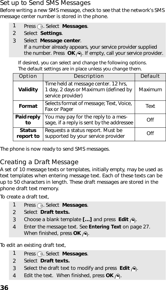 36Set up to Send SMS MessagesBefore writing a new SMS message, check to see that the network’s SMS message center number is stored in the phone. If desired, you can select and change the following options.  The default settings are in place unless you change them.The phone is now ready to send SMS messages. Creating a Draft MessageA set of 10 message texts or templates, initially empty, may be used as text templates when entering message text. Each of these texts can be up to 50 characters in length. These draft messages are stored in the phone draft text memory.To create a draft text,    To edit an existing draft text,   1Press . Select  Messages.2Select  Settings.3Select  Message center.If a number already appears, your service provider supplied the number. Press  OK  . If empty, call your service provider.Option Description DefaultValidity Time held at message center. 12 hrs,     1 day, 2 days or Maximum (defined by service provider) MaximumFormat Selects format of message; Text, Voice, Fax or Pager TextPaid reply to You may pay for the reply to a mes-sage, if a reply is sent by the addressee OffStatus  report to Requests a status report. Must be supported by your service provider Off1Press . Select  Messages. 2Select  Draft texts.3Choose a blank template [...] and press  Edit .4Enter the message text. See Entering Text on page 27.  When finished, press OK .1Press . Select  Messages. 2Select  Draft texts.3Select the draft text to modify and press  Edit .4Edit the text.  When finished, press OK .