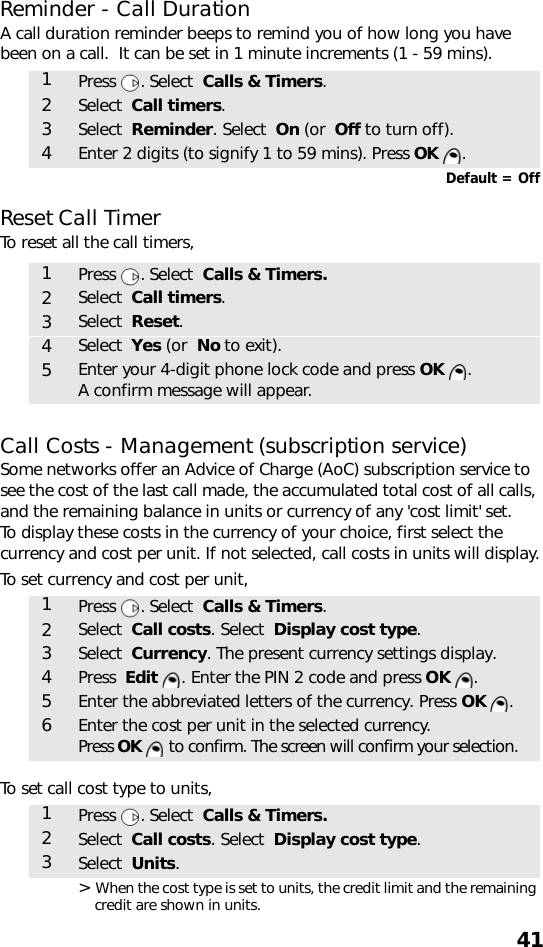 41Reminder - Call DurationA call duration reminder beeps to remind you of how long you have been on a call.  It can be set in 1 minute increments (1 - 59 mins).   Default = OffReset Call TimerTo reset all the call timers,  Call Costs - Management (subscription service)Some networks offer an Advice of Charge (AoC) subscription service to see the cost of the last call made, the accumulated total cost of all calls, and the remaining balance in units or currency of any &apos;cost limit&apos; set.To display these costs in the currency of your choice, first select the currency and cost per unit. If not selected, call costs in units will display.To set currency and cost per unit, To set call cost type to units,&gt; When the cost type is set to units, the credit limit and the remaining credit are shown in units.1Press . Select  Calls &amp; Timers.2Select  Call timers.3Select  Reminder. Select  On (or  Off to turn off).4Enter 2 digits (to signify 1 to 59 mins). Press OK .1Press . Select  Calls &amp; Timers.2Select  Call timers.3Select  Reset.4Select  Yes (or  No to exit).5Enter your 4-digit phone lock code and press OK . A confirm message will appear.1Press . Select  Calls &amp; Timers.2Select  Call costs. Select  Display cost type.3Select  Currency. The present currency settings display.4Press  Edit  . Enter the PIN 2 code and press OK .5Enter the abbreviated letters of the currency. Press OK . 6Enter the cost per unit in the selected currency. Press OK   to confirm. The screen will confirm your selection.1Press . Select  Calls &amp; Timers.2Select  Call costs. Select  Display cost type.3Select  Units.