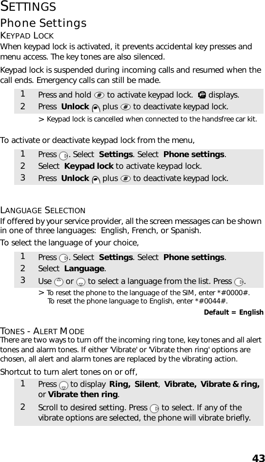 43SETTINGSPhone SettingsKEYPAD LOCKWhen keypad lock is activated, it prevents accidental key presses and menu access. The key tones are also silenced.Keypad lock is suspended during incoming calls and resumed when the call ends. Emergency calls can still be made. &gt; Keypad lock is cancelled when connected to the handsfree car kit.To activate or deactivate keypad lock from the menu, LANGUAGE SELECTIONIf offered by your service provider, all the screen messages can be shown in one of three languages:  English, French, or Spanish.To select the language of your choice,   &gt; To reset the phone to the language of the SIM, enter *#0000#. To reset the phone language to English, enter *#0044#.Default = EnglishTONES - ALERT MODEThere are two ways to turn off the incoming ring tone, key tones and all alert tones and alarm tones. If either &apos;Vibrate&apos; or &apos;Vibrate then ring&apos; options are chosen, all alert and alarm tones are replaced by the vibrating action.Shortcut to turn alert tones on or off, 1Press and hold   to activate keypad lock.    displays.2Press  Unlock   plus   to deactivate keypad lock.1Press . Select  Settings. Select  Phone settings.2Select  Keypad lock to activate keypad lock.3Press  Unlock   plus   to deactivate keypad lock.1Press . Select  Settings. Select  Phone settings.2Select  Language.3Use   or   to select a language from the list. Press  .1Press   to display  Ring,  Silent,  Vibrate,  Vibrate &amp; ring, or Vibrate then ring.2Scroll to desired setting. Press   to select. If any of the vibrate options are selected, the phone will vibrate briefly.