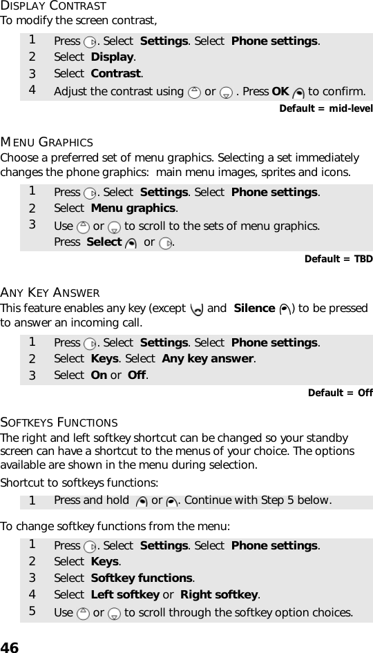 46DISPLAY CONTRASTTo modify the screen contrast,    Default = mid-levelMENU GRAPHICSChoose a preferred set of menu graphics. Selecting a set immediately changes the phone graphics:  main menu images, sprites and icons.    Default = TBDANY KEY ANSWERThis feature enables any key (except   and  Silence  ) to be pressed to answer an incoming call.Default = OffSOFTKEYS FUNCTIONSThe right and left softkey shortcut can be changed so your standby screen can have a shortcut to the menus of your choice. The options available are shown in the menu during selection.Shortcut to softkeys functions:    To change softkey functions from the menu:    1Press . Select  Settings. Select  Phone settings.2Select  Display.3Select  Contrast.4Adjust the contrast using   or   . Press OK   to confirm.1Press . Select  Settings. Select  Phone settings.2Select  Menu graphics.3Use   or   to scroll to the sets of menu graphics. Press  Select    or  .1Press . Select  Settings. Select  Phone settings.2Select  Keys. Select  Any key answer.3Select  On or  Off.1Press and hold    or  . Continue with Step 5 below.1Press . Select  Settings. Select  Phone settings.2Select  Keys.3Select  Softkey functions.4Select  Left softkey or  Right softkey. 5Use   or   to scroll through the softkey option choices.