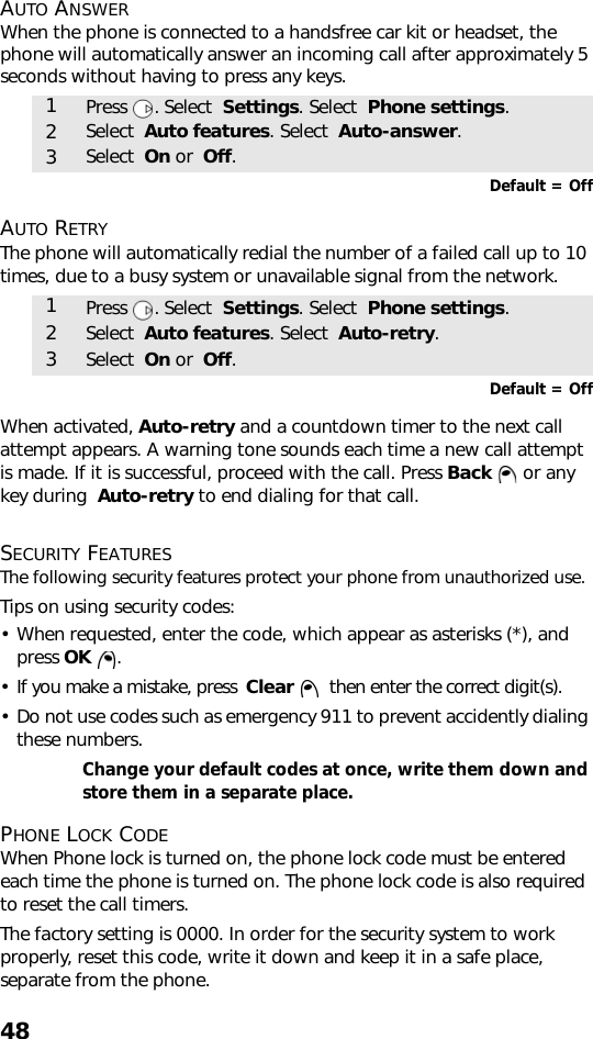 48AUTO ANSWERWhen the phone is connected to a handsfree car kit or headset, the phone will automatically answer an incoming call after approximately 5 seconds without having to press any keys.   Default = OffAUTO RETRYThe phone will automatically redial the number of a failed call up to 10 times, due to a busy system or unavailable signal from the network. Default = OffWhen activated, Auto-retry and a countdown timer to the next call attempt appears. A warning tone sounds each time a new call attempt is made. If it is successful, proceed with the call. Press Back   or any key during  Auto-retry to end dialing for that call. SECURITY FEATURESThe following security features protect your phone from unauthorized use.Tips on using security codes: • When requested, enter the code, which appear as asterisks (*), and press OK .• If you make a mistake, press  Clear    then enter the correct digit(s).• Do not use codes such as emergency 911 to prevent accidently dialing these numbers.Change your default codes at once, write them down and store them in a separate place. PHONE LOCK CODEWhen Phone lock is turned on, the phone lock code must be entered each time the phone is turned on. The phone lock code is also required to reset the call timers.The factory setting is 0000. In order for the security system to work properly, reset this code, write it down and keep it in a safe place, separate from the phone. 1Press . Select  Settings. Select  Phone settings.2Select  Auto features. Select  Auto-answer.3Select  On or  Off.1Press . Select  Settings. Select  Phone settings.2Select  Auto features. Select  Auto-retry.3Select  On or  Off.