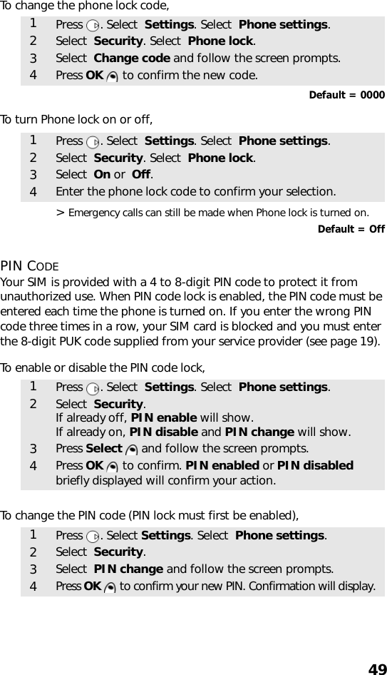 49To change the phone lock code,  Default = 0000To turn Phone lock on or off,    &gt; Emergency calls can still be made when Phone lock is turned on.Default = OffPIN CODEYour SIM is provided with a 4 to 8-digit PIN code to protect it from unauthorized use. When PIN code lock is enabled, the PIN code must be entered each time the phone is turned on. If you enter the wrong PIN code three times in a row, your SIM card is blocked and you must enter the 8-digit PUK code supplied from your service provider (see page 19).To enable or disable the PIN code lock,   To change the PIN code (PIN lock must first be enabled),     1Press . Select  Settings. Select  Phone settings.2Select  Security. Select  Phone lock.3Select  Change code and follow the screen prompts.4Press OK   to confirm the new code.1Press . Select  Settings. Select  Phone settings.2Select  Security. Select  Phone lock.3Select  On or  Off.4Enter the phone lock code to confirm your selection.1Press . Select  Settings. Select  Phone settings.2Select  Security.If already off, PIN enable will show. If already on, PIN disable and PIN change will show.3Press Select   and follow the screen prompts.4Press OK   to confirm. PIN enabled or PIN disabled briefly displayed will confirm your action.1Press . Select Settings. Select  Phone settings.2Select  Security.3Select  PIN change and follow the screen prompts.4Press OK   to confirm your new PIN. Confirmation will display.