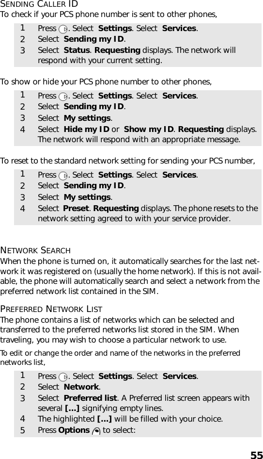 55SENDING CALLER IDTo check if your PCS phone number is sent to other phones,    To show or hide your PCS phone number to other phones,   To reset to the standard network setting for sending your PCS number,   NETWORK SEARCH When the phone is turned on, it automatically searches for the last net-work it was registered on (usually the home network). If this is not avail-able, the phone will automatically search and select a network from the preferred network list contained in the SIM.PREFERRED NETWORK LISTThe phone contains a list of networks which can be selected and transferred to the preferred networks list stored in the SIM. When traveling, you may wish to choose a particular network to use.To edit or change the order and name of the networks in the preferred networks list,     1Press . Select  Settings. Select  Services.2Select  Sending my ID.3Select  Status. Requesting displays. The network will respond with your current setting.1Press . Select  Settings. Select  Services.2Select  Sending my ID.3Select  My settings.4Select  Hide my ID or  Show my ID. Requesting displays. The network will respond with an appropriate message.1Press . Select  Settings. Select  Services.2Select  Sending my ID.3Select  My settings.4Select  Preset. Requesting displays. The phone resets to the network setting agreed to with your service provider.1Press  . Select  Settings. Select  Services.2Select  Network.3Select  Preferred list. A Preferred list screen appears with several [...] signifying empty lines.4The highlighted [...] will be filled with your choice. 5Press Options  to select: