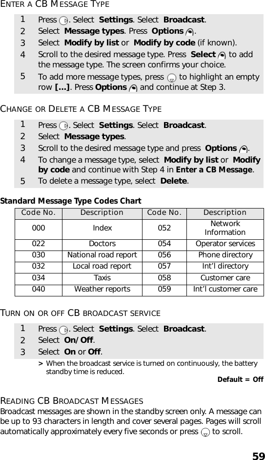 59ENTER A CB MESSAGE TYPE CHANGE OR DELETE A CB MESSAGE TYPE Standard Message Type Codes ChartTURN ON OR OFF CB BROADCAST SERVICE  &gt; When the broadcast service is turned on continuously, the battery standby time is reduced. Default = OffREADING CB BROADCAST MESSAGESBroadcast messages are shown in the standby screen only. A message can be up to 93 characters in length and cover several pages. Pages will scroll automatically approximately every five seconds or press   to scroll.1Press . Select  Settings. Select  Broadcast.2Select  Message types. Press  Options .3Select  Modify by list or  Modify by code (if known).4Scroll to the desired message type. Press  Select   to add the message type. The screen confirms your choice.5To add more message types, press   to highlight an empty row [...]. Press Options   and continue at Step 3.1Press . Select  Settings. Select  Broadcast.2Select  Message types.3Scroll to the desired message type and press  Options  .4To change a message type, select  Modify by list or  Modify by code and continue with Step 4 in Enter a CB Message.5To delete a message type, select  Delete.Code No. Description Code No. Description000 Index 052 Network Information022 Doctors 054 Operator services030 National road report 056 Phone directory032 Local road report 057 Int’l directory 034 Taxis 058 Customer care 040 Weather reports 059 Int’l customer care1Press . Select  Settings. Select  Broadcast.2Select  On/Off.3Select  On or Off.