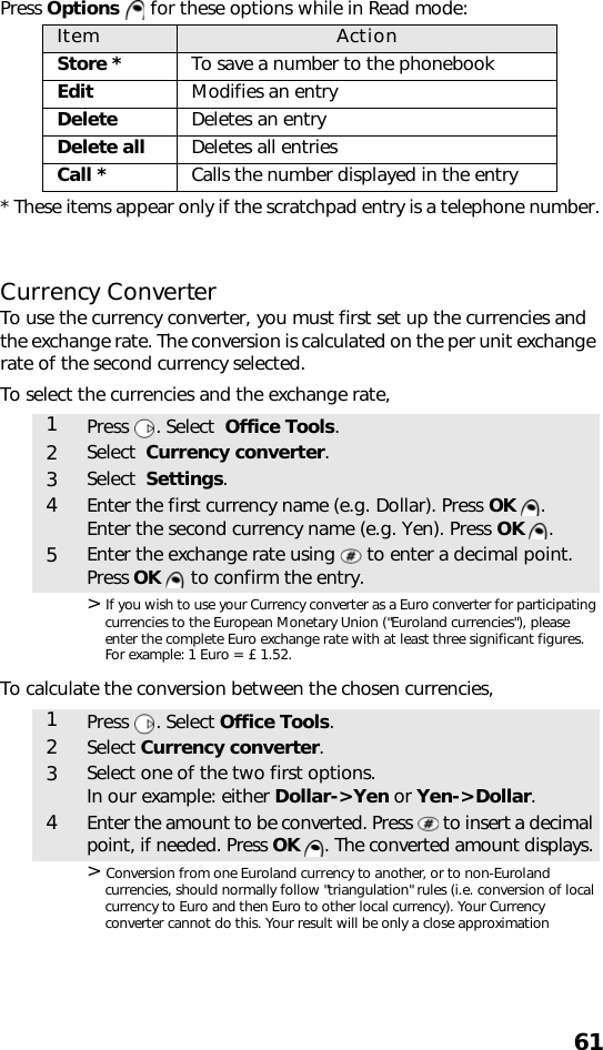 61Press Options   for these options while in Read mode: * These items appear only if the scratchpad entry is a telephone number.Currency ConverterTo use the currency converter, you must first set up the currencies and the exchange rate. The conversion is calculated on the per unit exchange rate of the second currency selected.To select the currencies and the exchange rate,&gt; If you wish to use your Currency converter as a Euro converter for participating currencies to the European Monetary Union (&quot;Euroland currencies&quot;), please enter the complete Euro exchange rate with at least three significant figures. For example: 1 Euro = £ 1.52.To calculate the conversion between the chosen currencies,&gt; Conversion from one Euroland currency to another, or to non-Euroland currencies, should normally follow &quot;triangulation&quot; rules (i.e. conversion of local currency to Euro and then Euro to other local currency). Your Currency converter cannot do this. Your result will be only a close approximationItem ActionStore * To save a number to the phonebookEdit Modifies an entryDelete Deletes an entryDelete all Deletes all entriesCall * Calls the number displayed in the entry1Press . Select  Office Tools.2Select  Currency converter.3Select  Settings.4Enter the first currency name (e.g. Dollar). Press OK .Enter the second currency name (e.g. Yen). Press OK .5Enter the exchange rate using   to enter a decimal point.Press OK   to confirm the entry.1Press . Select Office Tools.2Select Currency converter.3Select one of the two first options.In our example: either Dollar-&gt;Yen or Yen-&gt;Dollar.4Enter the amount to be converted. Press   to insert a decimal point, if needed. Press OK  . The converted amount displays.