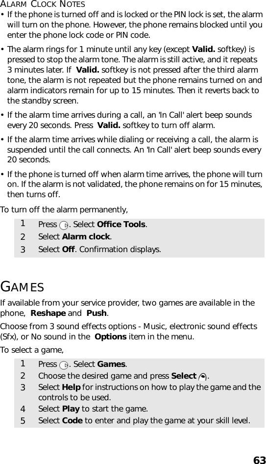 63ALARM CLOCK NOTES• If the phone is turned off and is locked or the PIN lock is set, the alarm will turn on the phone. However, the phone remains blocked until you enter the phone lock code or PIN code.• The alarm rings for 1 minute until any key (except Valid. softkey) is pressed to stop the alarm tone. The alarm is still active, and it repeats    3 minutes later. If  Valid. softkey is not pressed after the third alarm tone, the alarm is not repeated but the phone remains turned on and alarm indicators remain for up to 15 minutes. Then it reverts back to the standby screen.• If the alarm time arrives during a call, an &apos;In Call&apos; alert beep sounds every 20 seconds. Press  Valid. softkey to turn off alarm.• If the alarm time arrives while dialing or receiving a call, the alarm is suspended until the call connects. An &apos;In Call&apos; alert beep sounds every 20 seconds.• If the phone is turned off when alarm time arrives, the phone will turn on. If the alarm is not validated, the phone remains on for 15 minutes, then turns off.To turn off the alarm permanently,GAMESIf available from your service provider, two games are available in the phone,  Reshape and  Push.Choose from 3 sound effects options - Music, electronic sound effects (Sfx), or No sound in the  Options item in the menu.To select a game,1Press . Select Office Tools.2Select Alarm clock.3Select Off. Confirmation displays.1Press . Select Games.2Choose the desired game and press Select .3Select Help for instructions on how to play the game and the controls to be used.4Select Play to start the game.5Select Code to enter and play the game at your skill level.