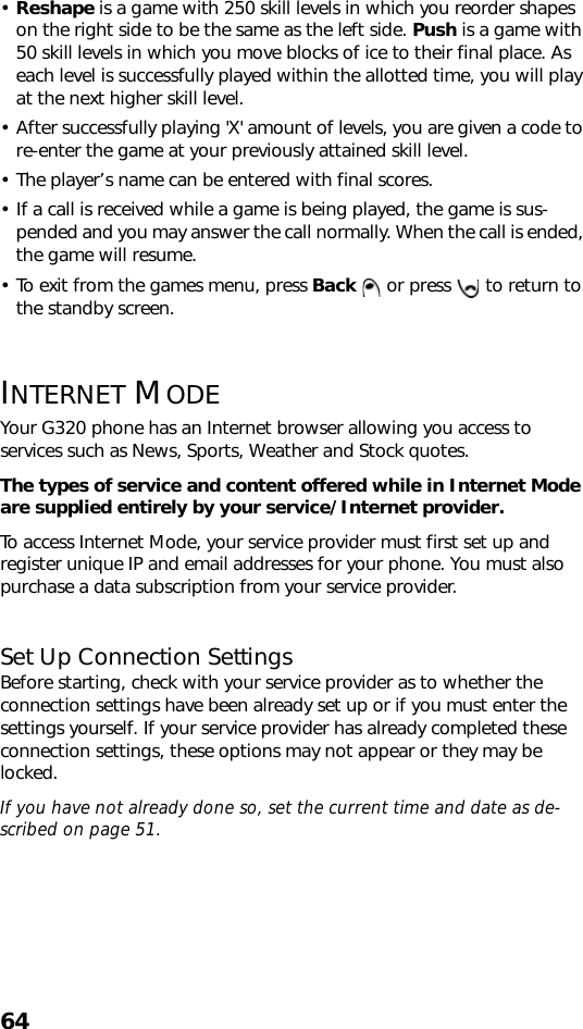 64•Reshape is a game with 250 skill levels in which you reorder shapes on the right side to be the same as the left side. Push is a game with 50 skill levels in which you move blocks of ice to their final place. As each level is successfully played within the allotted time, you will play at the next higher skill level. • After successfully playing &apos;X&apos; amount of levels, you are given a code to re-enter the game at your previously attained skill level.• The player’s name can be entered with final scores.• If a call is received while a game is being played, the game is sus-pended and you may answer the call normally. When the call is ended, the game will resume. • To exit from the games menu, press Back   or press   to return to the standby screen. INTERNET MODEYour G320 phone has an Internet browser allowing you access to services such as News, Sports, Weather and Stock quotes. The types of service and content offered while in Internet Mode are supplied entirely by your service/Internet provider. To access Internet Mode, your service provider must first set up and register unique IP and email addresses for your phone. You must also purchase a data subscription from your service provider.Set Up Connection SettingsBefore starting, check with your service provider as to whether the connection settings have been already set up or if you must enter the settings yourself. If your service provider has already completed these connection settings, these options may not appear or they may be locked.If you have not already done so, set the current time and date as de-scribed on page 51.