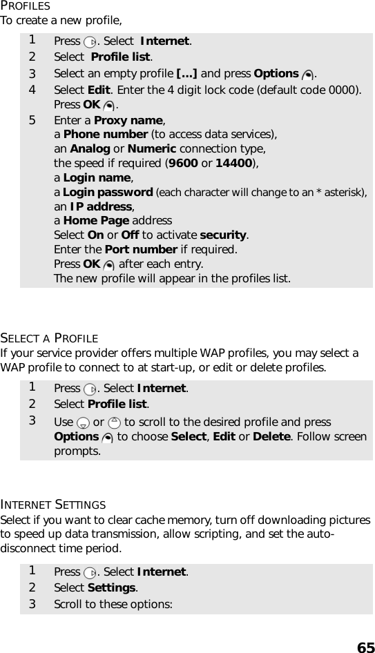 65PROFILESTo create a new profile,   SELECT A PROFILEIf your service provider offers multiple WAP profiles, you may select a WAP profile to connect to at start-up, or edit or delete profiles.   INTERNET SETTINGSSelect if you want to clear cache memory, turn off downloading pictures to speed up data transmission, allow scripting, and set the auto-disconnect time period. 1Press  . Select  Internet.2Select  Profile list. 3Select an empty profile [...] and press Options .4Select Edit. Enter the 4 digit lock code (default code 0000). Press OK .5Enter a Proxy name,a Phone number (to access data services), an Analog or Numeric connection type, the speed if required (9600 or 14400), a Login name, a Login password (each character will change to an * asterisk), an IP address, a Home Page address Select On or Off to activate security. Enter the Port number if required.Press OK   after each entry. The new profile will appear in the profiles list.1Press . Select Internet.2Select Profile list. 3Use   or   to scroll to the desired profile and press Options   to choose Select, Edit or Delete. Follow screen prompts.1Press . Select Internet.2Select Settings. 3Scroll to these options: