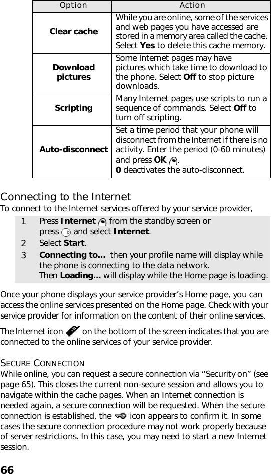 66Connecting to the InternetTo connect to the Internet services offered by your service provider, Once your phone displays your service provider’s Home page, you can access the online services presented on the Home page. Check with your service provider for information on the content of their online services.The Internet icon   on the bottom of the screen indicates that you are connected to the online services of your service provider.SECURE CONNECTIONWhile online, you can request a secure connection via “Security on” (see page 65). This closes the current non-secure session and allows you to navigate within the cache pages. When an Internet connection is needed again, a secure connection will be requested. When the secure connection is established, the   icon appears to confirm it. In some cases the secure connection procedure may not work properly because of server restrictions. In this case, you may need to start a new Internet session. Option ActionClear cacheWhile you are online, some of the services and web pages you have accessed are stored in a memory area called the cache. Select Yes to delete this cache memory. Download picturesSome Internet pages may have pictures which take time to download to the phone. Select Off to stop picture downloads.Scripting Many Internet pages use scripts to run a sequence of commands. Select Off to turn off scripting.Auto-disconnectSet a time period that your phone will disconnect from the Internet if there is no activity. Enter the period (0-60 minutes) and press OK  . 0 deactivates the auto-disconnect.1Press Internet   from the standby screen or press   and select Internet.2Select Start. 3Connecting to...  then your profile name will display while the phone is connecting to the data network. Then Loading... will display while the Home page is loading.