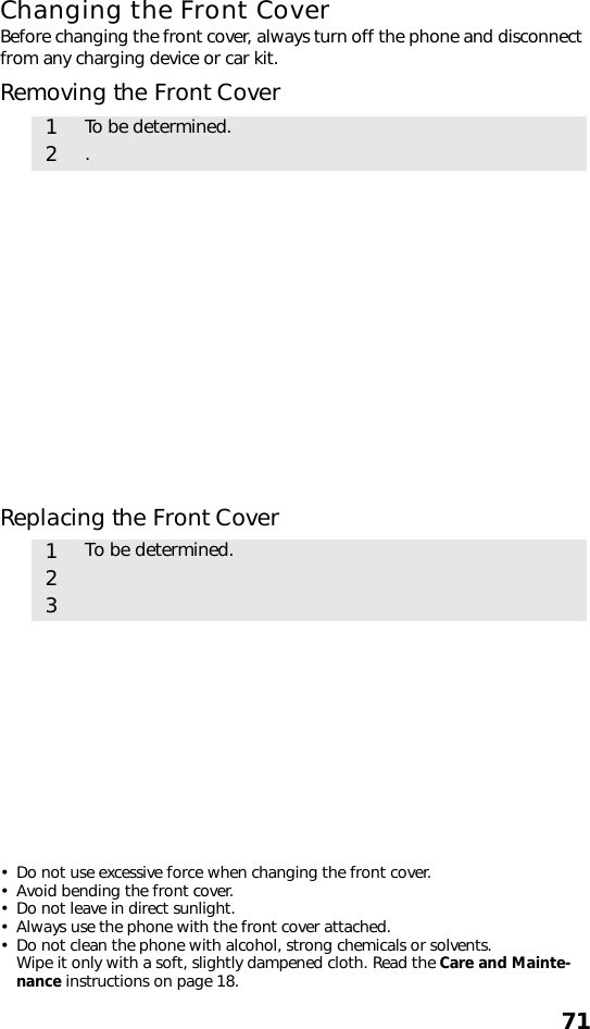 71Changing the Front CoverBefore changing the front cover, always turn off the phone and disconnect from any charging device or car kit.Removing the Front CoverReplacing the Front Cover• Do not use excessive force when changing the front cover.• Avoid bending the front cover. • Do not leave in direct sunlight. • Always use the phone with the front cover attached.• Do not clean the phone with alcohol, strong chemicals or solvents. Wipe it only with a soft, slightly dampened cloth. Read the Care and Mainte-nance instructions on page 18.1To be determined.2.1To be determined.23