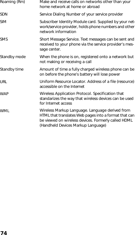 74Roaming (Rm) Make and receive calls on networks other than your home network at home or abroadSDN Service Dialing Number of your service providerSIM Subscriber Identity Module card. Supplied by your net-work/service provider, holds phone numbers and other network informationSMS Short Message Service. Text messages can be sent and received to your phone via the service provider’s mes-sage center.Standby mode When the phone is on, registered onto a network but not making or receiving a callStandby time Amount of time a fully charged wireless phone can be on before the phone’s battery will lose powerURL Uniform Resource Locator. Address of a file (resource) accessible on the InternetWAP Wireless Application Protocol. Specification that standarizes the way that wireless devices can be used for Internet accessWML Wireless Markup Language. Language derived from HTML that translates Web pages into a format that can be viewed on wireless devices. Formerly called HDML (Handheld Devices Markup Language)