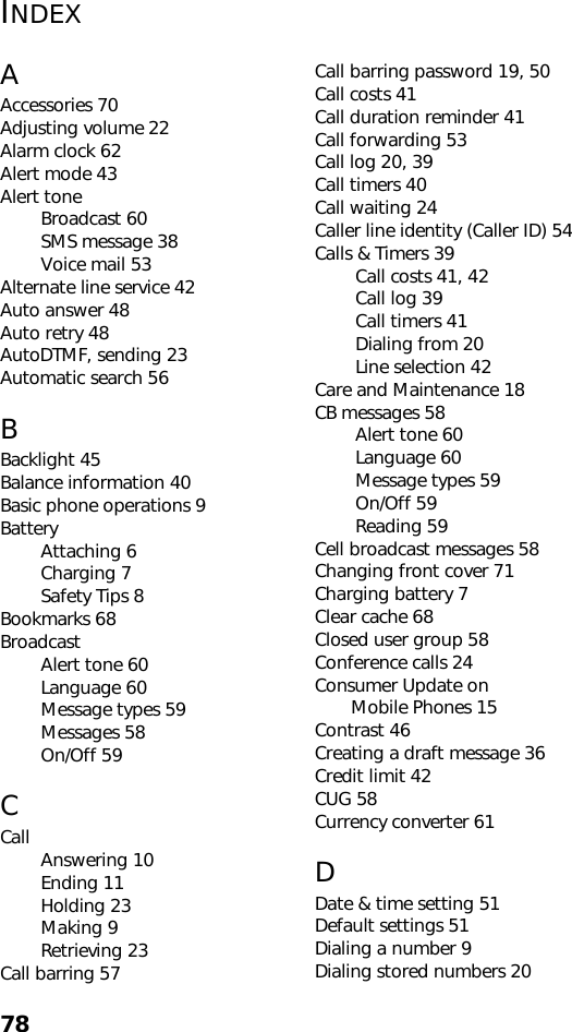 78INDEXAAccessories 70Adjusting volume 22Alarm clock 62Alert mode 43Alert toneBroadcast 60SMS message 38Voice mail 53Alternate line service 42Auto answer 48Auto retry 48AutoDTMF, sending 23Automatic search 56BBacklight 45Balance information 40Basic phone operations 9BatteryAttaching 6Charging 7Safety Tips 8Bookmarks 68BroadcastAlert tone 60Language 60Message types 59Messages 58On/Off 59CCall Answering 10Ending 11Holding 23Making 9Retrieving 23Call barring 57Call barring password 19, 50Call costs 41Call duration reminder 41Call forwarding 53Call log 20, 39Call timers 40Call waiting 24Caller line identity (Caller ID) 54Calls &amp; Timers 39Call costs 41, 42Call log 39Call timers 41Dialing from 20Line selection 42Care and Maintenance 18CB messages 58Alert tone 60Language 60Message types 59On/Off 59Reading 59Cell broadcast messages 58Changing front cover 71Charging battery 7Clear cache 68Closed user group 58Conference calls 24Consumer Update on        Mobile Phones 15Contrast 46Creating a draft message 36Credit limit 42CUG 58Currency converter 61DDate &amp; time setting 51Default settings 51Dialing a number 9Dialing stored numbers 20