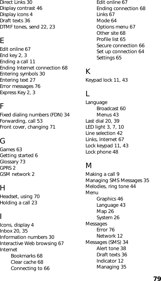 79Direct Links 30Display contrast 46Display icons 4Draft texts 36DTMF tones, send 22, 23EEdit online 67End key 2, 3Ending a call 11Ending Internet connection 68Entering symbols 30Entering text 27Error messages 76Express Key 2, 3FFixed dialing numbers (FDN) 34Forwarding, call 53Front cover, changing 71GGames 63Getting started 6Glossary 73GPRS 2GSM network 2HHeadset, using 70Holding a call 23IIcons, display 4Inbox 20, 35Information numbers 30Interactive Web browsing 67InternetBookmarks 68Clear cache 68Connecting to 66Edit online 67Ending connection 68Links 67Mode 64Options menu 67Other site 68Profile list 65Secure connection 66Set up connection 64Settings 65KKeypad lock 11, 43LLanguageBroadcast 60Menus 43Last dial 20, 39LED light 3, 7, 10Line selection 42Links, Internet 67Lock keypad 11, 43Lock phone 48MMaking a call 9Managing SMS Messages 35Melodies, ring tone 44MenuGraphics 46Language 43Map 26System 26MessagesError 76Network 12Messages (SMS) 34Alert tone 38Draft texts 36Indicator 12Managing 35