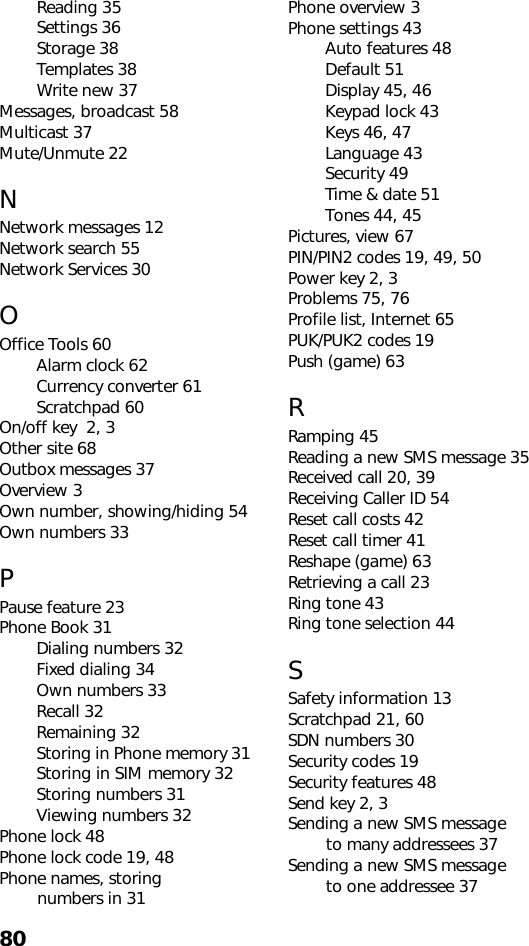 80Reading 35Settings 36Storage 38Templates 38Write new 37Messages, broadcast 58Multicast 37Mute/Unmute 22NNetwork messages 12Network search 55Network Services 30OOffice Tools 60Alarm clock 62Currency converter 61Scratchpad 60On/off key  2, 3Other site 68Outbox messages 37Overview 3Own number, showing/hiding 54Own numbers 33PPause feature 23Phone Book 31Dialing numbers 32Fixed dialing 34Own numbers 33Recall 32Remaining 32Storing in Phone memory 31Storing in SIM memory 32Storing numbers 31Viewing numbers 32Phone lock 48Phone lock code 19, 48Phone names, storing         numbers in 31Phone overview 3Phone settings 43Auto features 48Default 51Display 45, 46Keypad lock 43Keys 46, 47Language 43Security 49Time &amp; date 51Tones 44, 45Pictures, view 67PIN/PIN2 codes 19, 49, 50Power key 2, 3Problems 75, 76Profile list, Internet 65PUK/PUK2 codes 19Push (game) 63RRamping 45Reading a new SMS message 35Received call 20, 39Receiving Caller ID 54Reset call costs 42Reset call timer 41Reshape (game) 63Retrieving a call 23Ring tone 43Ring tone selection 44SSafety information 13Scratchpad 21, 60SDN numbers 30Security codes 19Security features 48Send key 2, 3Sending a new SMS message        to many addressees 37Sending a new SMS message        to one addressee 37