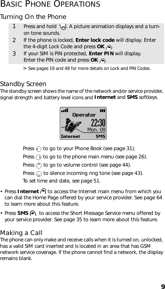 9BASIC PHONE OPERATIONSTurning On the Phone &gt; See pages 19 and 48 for more details on Lock and PIN Codes.Standby ScreenThe standby screen shows the name of the network and/or service provider, signal strength and battery level icons and Internet and SMS softkeys.    Press   to go to your Phone Book (see page 31). Press   to go to the phone main menu (see page 26). Press   to go to volume control (see page 44).Press   to silence incoming ring tone (see page 43).To set time and date, see page 51.• Press Internet   to access the Internet main menu from which you can dial the Home Page offered by your service provider. See page 64 to learn more about this feature.• Press SMS    to access the Short Message Service menu offered by your service provider. See page 35 to learn more about this feature.Making a CallThe phone can only make and receive calls when it is turned on, unlocked, has a valid SIM card inserted and is located in an area that has GSM network service coverage. If the phone cannot find a network, the display remains blank. 1Press and hold   . A picture animation displays and a turn-on tone sounds.2If the phone is locked, Enter lock code will display. Enter the 4-digit Lock Code and press OK  .3If your SIM is PIN protected, Enter PIN will display.Enter the PIN code and press OK  .