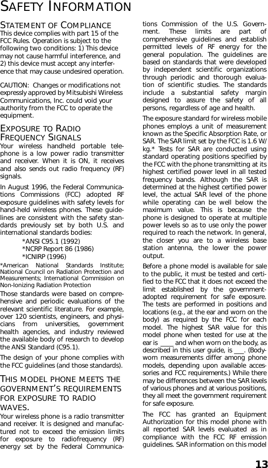 13SAFETY INFORMATIONSTATEMENT OF COMPLIANCEThis device complies with part 15 of the FCC Rules. Operation is subject to the following two conditions: 1) This device may not cause harmful interference, and 2) this device must accept any interfer-ence that may cause undesired operation.CAUTION:  Changes or modifications not expressly approved by Mitsubishi Wireless Communications, Inc. could void your authority from the FCC to operate the equipment.EXPOSURE TO RADIO FREQUENCY SIGNALSYour wireless handheld portable tele-phone is a low power radio transmitterand receiver. When it is ON, it receivesand also sends out radio frequency (RF)signals.In August 1996, the Federal Communica-tions Commissions (FCC) adopted RFexposure guidelines with safety levels forhand-held wireless phones. These guide-lines are consistent with the safety stan-dards previously set by both U.S. andinternational standards bodies:*ANSI C95.1 (1992)*NCRP Report 86 (1986)*ICNIRP (1996)*American National Standards Institute;National Council on Radiation Protection andMeasurements; International Commission onNon-Ionizing Radiation ProtectionThose standards were based on compre-hensive and periodic evaluations of therelevant scientific literature. For example,over 120 scientists, engineers, and physi-cians from universities, governmenthealth agencies, and industry reviewedthe available body of research to developthe ANSI Standard (C95.1).The design of your phone complies withthe FCC guidelines (and those standards).THIS MODEL PHONE MEETS THE GOVERNMENT’S REQUIREMENTS FOR EXPOSURE TO RADIO WAVES.Your wireless phone is a radio transmitterand receiver. It is designed and manufac-tured not to exceed the emission limitsfor exposure to radiofrequency (RF)energy set by the Federal Communica-tions Commission of the U.S. Govern-ment. These limits are part ofcomprehensive guidelines and establishpermitted levels of RF energy for thegeneral population. The guidelines arebased on standards that were developedby independent scientific organizationsthrough periodic and thorough evalua-tion of scientific studies. The standardsinclude a substantial safety margindesigned to assure the safety of allpersons, regardless of age and health.The exposure standard for wireless mobilephones employs a unit of measurementknown as the Specific Absorption Rate, orSAR. The SAR limit set by the FCC is 1.6 W/kg.* Tests for SAR are conducted usingstandard operating positions specified bythe FCC with the phone transmitting at itshighest certified power level in all testedfrequency bands. Although the SAR isdetermined at the highest certified powerlevel, the actual SAR level of the phonewhile operating can be well below themaximum value. This is because thephone is designed to operate at multiplepower levels so as to use only the powerrequired to reach the network. In general,the closer you are to a wireless basestation antenna, the lower the poweroutput. Before a phone model is available for saleto the public, it must be tested and certi-fied to the FCC that it does not exceed thelimit established by the government-adopted requirement for safe exposure.The tests are performed in positions andlocations (e.g., at the ear and worn on thebody) as required by the FCC for eachmodel. The highest SAR value for thismodel phone when tested for use at theear is  ____ and when worn on the body, asdescribed in this user guide, is ___. (Body-worn measurements differ among phonemodels, depending upon available acces-sories and FCC requirements.) While theremay be differences between the SAR levelsof various phones and at various positions,they all meet the government requirementfor safe exposure.The FCC has granted an EquipmentAuthorization for this model phone withall reported SAR levels evaluated as incompliance with the FCC RF emissionguidelines. SAR information on this model