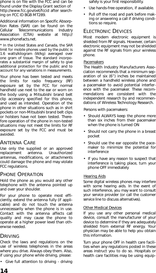 14phone is on file with the FCC and can befound under the Display Grant section of http://www.fcc.gov/oet/fccid after search-ing on FCC ID BGB MT289. Additional information on Specific Absorp-tion Rates (SAR) can be found on theCellular Telecommunications IndustryAssociation (CTIA) website at http://www.phonefacts.net.* In the United States and Canada, the SARlimit for mobile phones used by the public is1.6 watts/kilogram (W/kg) averaged overone gram of tissue. The standard incorpo-rates a substantial margin of safety to giveadditional protection for the public and toaccount for any variations in measurements.Your phone has been tested and meetsthe limits for radio frequency (RF)exposure set by the FCC for normalhandheld use next to the ear or worn onthe body using a Mitsubishi brand beltclip accessory specified for this phone,and used as intended. Operation of thephone in other situations such as in shirtpockets or non-Mitsubishi brand belt clipsor holsters have not been tested. There-fore operation of the phone in non-testedsituations may not meet the limits for RFexposure set by the FCC and must beavoided.ANTENNA CAREUse only the supplied or an approvedreplacement antenna. Unauthorizedantennas, modifications, or attachmentscould damage the phone and may violateFCC regulations.PHONE OPERATIONHold the phone as you would any othertelephone with the antenna pointed upand over your shoulder.For your phone to operate most effi-ciently, extend the antenna fully (if appli-cable) and do not touch the antennaunnecessarily when the phone is in use.Contact with the antenna affects callquality and may cause the phone tooperate at a higher power level than oth-erwise needed.DRIVINGCheck the laws and regulations on theuse of wireless telephones in the areaswhere you drive. Always obey them. Also,if using your phone while driving, please:• Give full attention to driving - drivingsafely is your first responsibility.• Use hands-free operation, if available.• Pull off the road and park before mak-ing or answering a call if driving condi-tions so require.ELECTRONIC DEVICESMost modern electronic equipment isshielded from RF signals. However, certainelectronic equipment may not be shieldedagainst the RF signals from your wirelessphone.PacemakersThe Health Industry Manufacturers Asso-ciation recommends that a minimum sep-aration of six (6”) inches be maintainedbetween a handheld wireless phone anda pacemaker to avoid potential interfer-ence with the pacemaker. These recom-mendations are consistent with theindependent research by and recommen-dations of Wireless Technology Research.Persons with pacemakers:• Should ALWAYS keep the phone morethan six inches from their pacemakerwhen the phone is turned ON• Should not carry the phone in a breastpocket• Should use the ear opposite the pace-maker to minimize the potential forinterference• If you have any reason to suspect thatinterference is taking place, turn yourphone OFF immediatelyHearing AidsSome digital wireless phones may interferewith some hearing aids. In the event ofsuch interference, you may want to consultyour service provider (or call the customerservice line to discuss alternatives).Other Medical DevicesIf you use any other personal medicaldevice, consult the manufacturer of yourdevice to determine if they are adequatelyshielded from external RF energy. Yourphysician may be able to help you obtainthis information. Turn your phone OFF in health care facili-ties when any regulations posted in theseareas instruct you to do so. Hospitals orhealth care facilities may be using equip-