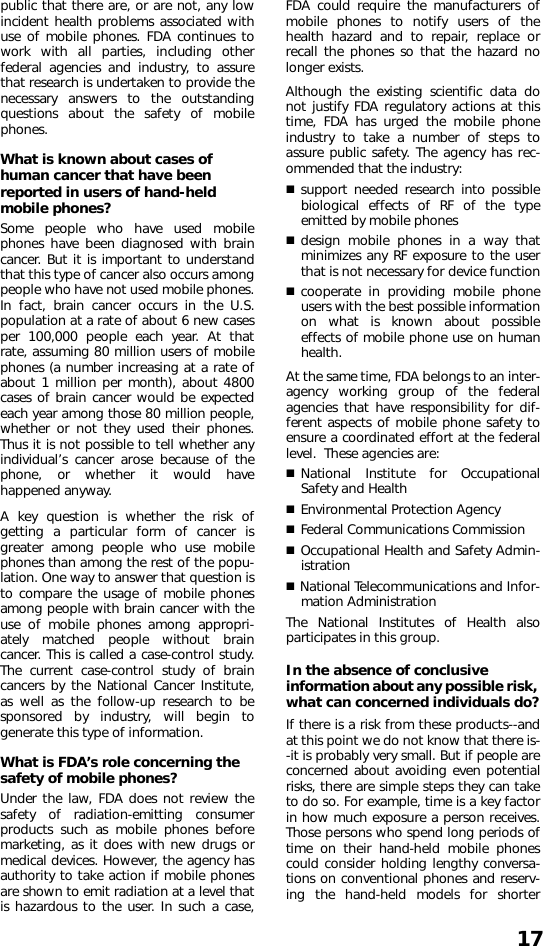 17public that there are, or are not, any lowincident health problems associated withuse of mobile phones. FDA continues towork with all parties, including otherfederal agencies and industry, to assurethat research is undertaken to provide thenecessary answers to the outstandingquestions about the safety of mobilephones.What is known about cases of human cancer that have been reported in users of hand-held mobile phones?Some people who have used mobilephones have been diagnosed with braincancer. But it is important to understandthat this type of cancer also occurs amongpeople who have not used mobile phones.In fact, brain cancer occurs in the U.S.population at a rate of about 6 new casesper 100,000 people each year. At thatrate, assuming 80 million users of mobilephones (a number increasing at a rate ofabout 1 million per month), about 4800cases of brain cancer would be expectedeach year among those 80 million people,whether or not they used their phones.Thus it is not possible to tell whether anyindividual’s cancer arose because of thephone, or whether it would havehappened anyway. A key question is whether the risk ofgetting a particular form of cancer isgreater among people who use mobilephones than among the rest of the popu-lation. One way to answer that question isto compare the usage of mobile phonesamong people with brain cancer with theuse of mobile phones among appropri-ately matched people without braincancer. This is called a case-control study.The current case-control study of braincancers by the National Cancer Institute,as well as the follow-up research to besponsored by industry, will begin togenerate this type of information.What is FDA’s role concerning the safety of mobile phones?Under the law, FDA does not review thesafety of radiation-emitting consumerproducts such as mobile phones beforemarketing, as it does with new drugs ormedical devices. However, the agency hasauthority to take action if mobile phonesare shown to emit radiation at a level thatis hazardous to the user. In such a case,FDA could require the manufacturers ofmobile phones to notify users of thehealth hazard and to repair, replace orrecall the phones so that the hazard nolonger exists.Although the existing scientific data donot justify FDA regulatory actions at thistime, FDA has urged the mobile phoneindustry to take a number of steps toassure public safety. The agency has rec-ommended that the industry:support needed research into possiblebiological effects of RF of the typeemitted by mobile phones design mobile phones in a way thatminimizes any RF exposure to the userthat is not necessary for device functioncooperate in providing mobile phoneusers with the best possible informationon what is known about possibleeffects of mobile phone use on humanhealth. At the same time, FDA belongs to an inter-agency working group of the federalagencies that have responsibility for dif-ferent aspects of mobile phone safety toensure a coordinated effort at the federallevel.  These agencies are:National Institute for OccupationalSafety and Health Environmental Protection AgencyFederal Communications Commission Occupational Health and Safety Admin-istration National Telecommunications and Infor-mation Administration The National Institutes of Health alsoparticipates in this group.In the absence of conclusive information about any possible risk, what can concerned individuals do?If there is a risk from these products--andat this point we do not know that there is--it is probably very small. But if people areconcerned about avoiding even potentialrisks, there are simple steps they can taketo do so. For example, time is a key factorin how much exposure a person receives.Those persons who spend long periods oftime on their hand-held mobile phonescould consider holding lengthy conversa-tions on conventional phones and reserv-ing the hand-held models for shorter