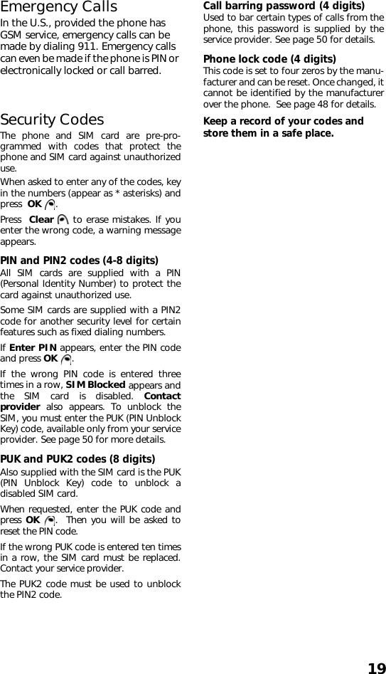 19Emergency CallsIn the U.S., provided the phone has GSM service, emergency calls can be made by dialing 911. Emergency calls can even be made if the phone is PIN or electronically locked or call barred.Security CodesThe phone and SIM card are pre-pro-grammed with codes that protect thephone and SIM card against unauthorizeduse. When asked to enter any of the codes, keyin the numbers (appear as * asterisks) andpress  OK . Press  Clear   to erase mistakes. If youenter the wrong code, a warning messageappears. PIN and PIN2 codes (4-8 digits) All SIM cards are supplied with a PIN(Personal Identity Number) to protect thecard against unauthorized use.Some SIM cards are supplied with a PIN2code for another security level for certainfeatures such as fixed dialing numbers.If Enter PIN appears, enter the PIN codeand press OK . If the wrong PIN code is entered threetimes in a row, SIM Blocked appears andthe SIM card is disabled. Contactprovider  also appears. To unblock theSIM, you must enter the PUK (PIN UnblockKey) code, available only from your serviceprovider. See page 50 for more details.PUK and PUK2 codes (8 digits)Also supplied with the SIM card is the PUK(PIN Unblock Key) code to unblock adisabled SIM card.When requested, enter the PUK code andpress OK  .  Then you will be asked toreset the PIN code. If the wrong PUK code is entered ten timesin a row, the SIM card must be replaced.Contact your service provider.The PUK2 code must be used to unblockthe PIN2 code.Call barring password (4 digits)Used to bar certain types of calls from thephone, this password is supplied by theservice provider. See page 50 for details.Phone lock code (4 digits)This code is set to four zeros by the manu-facturer and can be reset. Once changed, itcannot be identified by the manufacturerover the phone.  See page 48 for details.Keep a record of your codes and store them in a safe place. 