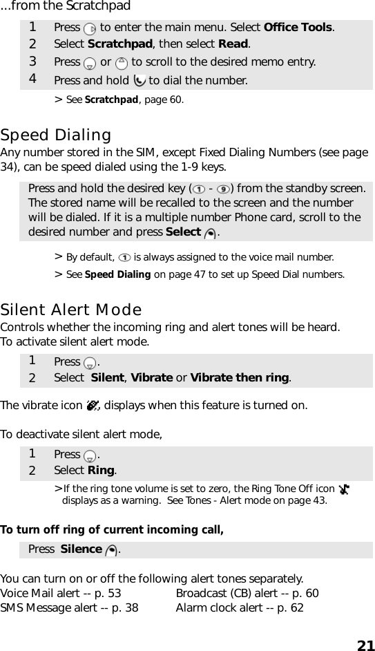 21...from the Scratchpad&gt; See Scratchpad, page 60. Speed DialingAny number stored in the SIM, except Fixed Dialing Numbers (see page 34), can be speed dialed using the 1-9 keys. &gt; By default,   is always assigned to the voice mail number. &gt; See Speed Dialing on page 47 to set up Speed Dial numbers.Silent Alert ModeControls whether the incoming ring and alert tones will be heard.To activate silent alert mode.The vibrate icon   displays when this feature is turned on. To deactivate silent alert mode,   &gt;If the ring tone volume is set to zero, the Ring Tone Off icon   displays as a warning.  See Tones - Alert mode on page 43.To turn off ring of current incoming call,  You can turn on or off the following alert tones separately. Voice Mail alert -- p. 53 Broadcast (CB) alert -- p. 60SMS Message alert -- p. 38 Alarm clock alert -- p. 621Press   to enter the main menu. Select Office Tools.2Select Scratchpad, then select Read.3Press   or   to scroll to the desired memo entry.4Press and hold   to dial the number.Press and hold the desired key (  -  ) from the standby screen. The stored name will be recalled to the screen and the number will be dialed. If it is a multiple number Phone card, scroll to the desired number and press Select .1Press .2Select  Silent, Vibrate or Vibrate then ring.1Press .2Select Ring.Press  Silence .