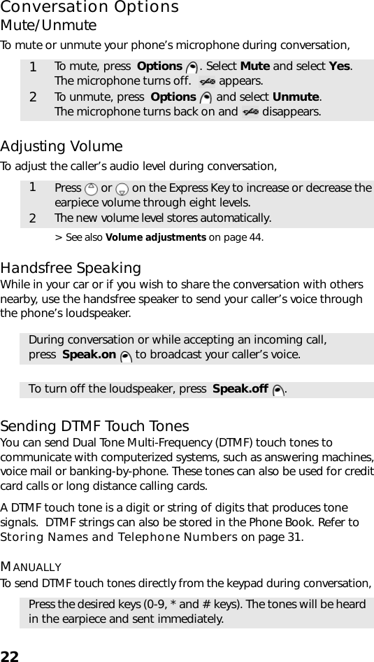 22Conversation OptionsMute/UnmuteTo mute or unmute your phone’s microphone during conversation,    Adjusting VolumeTo adjust the caller’s audio level during conversation, &gt; See also Volume adjustments on page 44.Handsfree SpeakingWhile in your car or if you wish to share the conversation with others nearby, use the handsfree speaker to send your caller’s voice through the phone’s loudspeaker.Sending DTMF Touch TonesYou can send Dual Tone Multi-Frequency (DTMF) touch tones to communicate with computerized systems, such as answering machines, voice mail or banking-by-phone. These tones can also be used for credit card calls or long distance calling cards.A DTMF touch tone is a digit or string of digits that produces tone signals.  DTMF strings can also be stored in the Phone Book. Refer to Storing Names and Telephone Numbers on page 31.MANUALLYTo send DTMF touch tones directly from the keypad during conversation, 1To mute, press  Options . Select Mute and select Yes.The microphone turns off.    appears. 2To unmute, press  Options  and select Unmute. The microphone turns back on and   disappears.1Press   or   on the Express Key to increase or decrease the earpiece volume through eight levels.2The new volume level stores automatically.During conversation or while accepting an incoming call, press  Speak.on   to broadcast your caller’s voice.To turn off the loudspeaker, press  Speak.off .Press the desired keys (0-9, * and # keys). The tones will be heard in the earpiece and sent immediately.