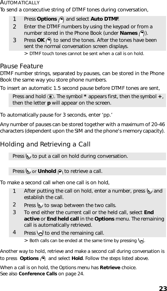 23AUTOMATICALLYTo send a consecutive string of DTMF tones during conversation, &gt; DTMF touch tones cannot be sent when a call is on hold.Pause FeatureDTMF number strings, separated by pauses, can be stored in the Phone Book the same way you store phone numbers.To insert an automatic 1.5 second pause before DTMF tones are sent,  To automatically pause for 3 seconds, enter ‘pp.’Any number of pauses can be stored together with a maximum of 20-46 characters (dependent upon the SIM and the phone’s memory capacity). Holding and Retrieving a CallTo make a second call when one call is on hold,&gt; Both calls can be ended at the same time by pressing  .Another way to hold, retrieve and make a second call during conversation is to press  Options    and select Hold. Follow the steps listed above.When a call is on hold, the Options menu has Retrieve choice. See also Conference Calls on page 24.1Press Options   and select Auto DTMF.2Enter the DTMF numbers by using the keypad or from a number stored in the Phone Book (under Names ). 3Press OK  to send the tones. After the tones have been sent the normal conversation screen displays.Press and hold  . The symbol * appears first, then the symbol +, then the letter p will appear on the screen.Press   to put a call on hold during conversation.Press   or Unhold  to retrieve a call. 1After putting the call on hold, enter a number, press   and establish the call.2Press   to swap between the two calls.3To end either the current call or the held call, select End active or End held call in the Options menu. The remaining call is automatically retrieved.4Press   to end the remaining call.