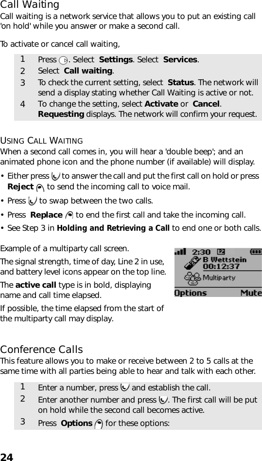 24Call WaitingCall waiting is a network service that allows you to put an existing call &apos;on hold&apos; while you answer or make a second call.To activate or cancel call waiting,  USING CALL WAITINGWhen a second call comes in, you will hear a &apos;double beep&apos;; and an animated phone icon and the phone number (if available) will display.• Either press   to answer the call and put the first call on hold or press  Reject  to send the incoming call to voice mail. • Press   to swap between the two calls. • Press  Replace   to end the first call and take the incoming call.• See Step 3 in Holding and Retrieving a Call to end one or both calls.Example of a multiparty call screen.The signal strength, time of day, Line 2 in use, and battery level icons appear on the top line.The active call type is in bold, displaying name and call time elapsed.If possible, the time elapsed from the start of the multiparty call may display.Conference CallsThis feature allows you to make or receive between 2 to 5 calls at the same time with all parties being able to hear and talk with each other.1Press . Select  Settings. Select  Services.2Select  Call waiting.3To check the current setting, select  Status. The network will send a display stating whether Call Waiting is active or not.4To change the setting, select Activate or  Cancel. Requesting displays. The network will confirm your request.1Enter a number, press   and establish the call.2Enter another number and press  . The first call will be put on hold while the second call becomes active.3Press  Options  for these options: