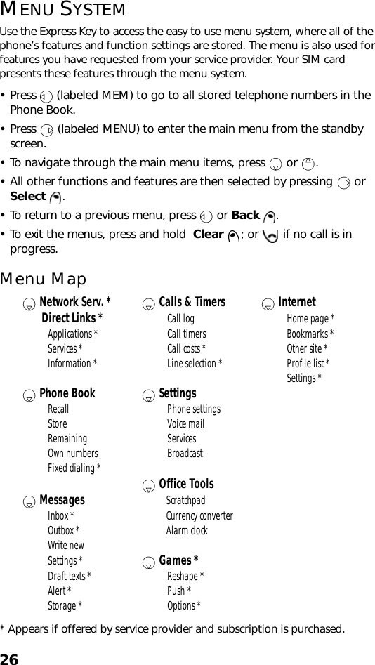 26MENU SYSTEMUse the Express Key to access the easy to use menu system, where all of the phone’s features and function settings are stored. The menu is also used for features you have requested from your service provider. Your SIM card presents these features through the menu system.• Press   (labeled MEM) to go to all stored telephone numbers in the Phone Book.• Press   (labeled MENU) to enter the main menu from the standby screen. • To navigate through the main menu items, press   or  .• All other functions and features are then selected by pressing   or Select . • To return to a previous menu, press   or Back . • To exit the menus, press and hold  Clear  ; or   if no call is in progress.Menu Map* Appears if offered by service provider and subscription is purchased. Network Serv. *  Calls &amp; Timers  Internet       Direct Links * Call log Home page *Applications * Call timers Bookmarks *Services * Call costs * Other site *Information * Line selection * Profile list *Settings * Phone Book  SettingsRecall Phone settingsStore Voice mailRemaining ServicesOwn numbers BroadcastFixed dialing *  Office Tools Messages ScratchpadInbox * Currency converterOutbox * Alarm clockWrite newSettings *  Games *Draft texts * Reshape *Alert * Push *Storage * Options *