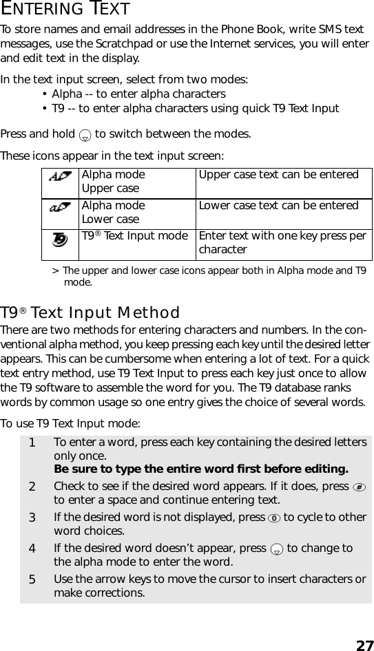 27ENTERING TEXTTo store names and email addresses in the Phone Book, write SMS text messages, use the Scratchpad or use the Internet services, you will enter and edit text in the display.In the text input screen, select from two modes: • Alpha -- to enter alpha characters• T9 -- to enter alpha characters using quick T9 Text InputPress and hold   to switch between the modes.These icons appear in the text input screen:  &gt; The upper and lower case icons appear both in Alpha mode and T9 mode. T9® Text Input MethodThere are two methods for entering characters and numbers. In the con-ventional alpha method, you keep pressing each key until the desired letter appears. This can be cumbersome when entering a lot of text. For a quick text entry method, use T9 Text Input to press each key just once to allow the T9 software to assemble the word for you. The T9 database ranks words by common usage so one entry gives the choice of several words.To use T9 Text Input mode:   Alpha mode Upper case Upper case text can be enteredAlpha modeLower case Lower case text can be enteredT9® Text Input mode Enter text with one key press per character1To enter a word, press each key containing the desired letters only once.Be sure to type the entire word first before editing. 2Check to see if the desired word appears. If it does, press   to enter a space and continue entering text.3If the desired word is not displayed, press   to cycle to other word choices.4If the desired word doesn’t appear, press   to change to the alpha mode to enter the word.5Use the arrow keys to move the cursor to insert characters or make corrections.