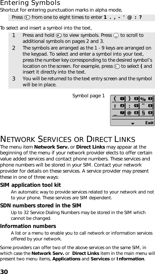 30Entering SymbolsShortcut for entering punctuation marks in alpha mode,    To select and insert a symbol into the text,     Symbol page 1NETWORK SERVICES OR DIRECT LINKSThe menu item Network Serv. or Direct Links may appear at the beginning of the menu if your network provider elects to offer certain value added services and contact phone numbers. These services and phone numbers will be stored in your SIM. Contact your network provider for details on these services. A service provider may present these in one of three ways:SIM application tool kitAn automatic way to provide services related to your network and not to your phone. These services are SIM dependent.SDN numbers stored in the SIMUp to 32 Service Dialing Numbers may be stored in the SIM which cannot be changed.Information numbersA list or a menu to enable you to call network or information services offered by your network.Some providers can offer two of the above services on the same SIM, in which case the Network Serv. or  Direct Links item in the main menu will present two menu items, Applications and Services or Information.Press   from one to eight times to enter 1  .  ,  -  &apos;  @  :  ?1Press and hold   to view symbols. Press   to scroll to additional symbols on pages 2 and 3.2The symbols are arranged as the 1 - 9 keys are arranged on the keypad. To select and enter a symbol into your text, press the number key corresponding to the desired symbol’s location on the screen. For example, press   to select ( and insert it directly into the text.3You will be returned to the text entry screen and the symbol will be in place.