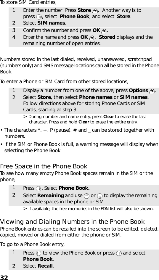 32To store SIM Card entries,  Numbers stored in the last dialed, received, unanswered, scratchpad (numbers only) and SMS message locations can all be stored in the Phone Book.To enter a Phone or SIM Card from other stored locations,  &gt; During number and name entry, press Clear to erase the last character. Press and hold Clear to erase the entire entry.• The characters *, +, P (pause), # and _ can be stored together with numbers. • If the SIM or Phone Book is full, a warning message will display when selecting the Phone Book.Free Space in the Phone BookTo see how many empty Phone Book spaces remain in the SIM or the phone,    &gt; If available, the free memories in the FDN list will also be shown.Viewing and Dialing Numbers in the Phone BookPhone Book entries can be recalled into the screen to be edited, deleted, copied, moved or dialed from either the phone or SIM. To go to a Phone Book entry,    1Enter the number. Press Store  .  Another way is to press , select  Phone Book, and select  Store.2Select SIM names.3Confirm the number and press OK .4Enter the name and press OK .  Stored displays and the remaining number of open entries.1Display a number from one of the above, press Options .2Select Store, then select Phone names or SIM names. Follow directions above for storing Phone Cards or SIM Cards, starting at step 3.1Press . Select Phone Book.2Select Remaining and use   or   to display the remaining available spaces in the phone or SIM.1Press   to view the Phone Book or press   and select Phone Book.2Select Recall.