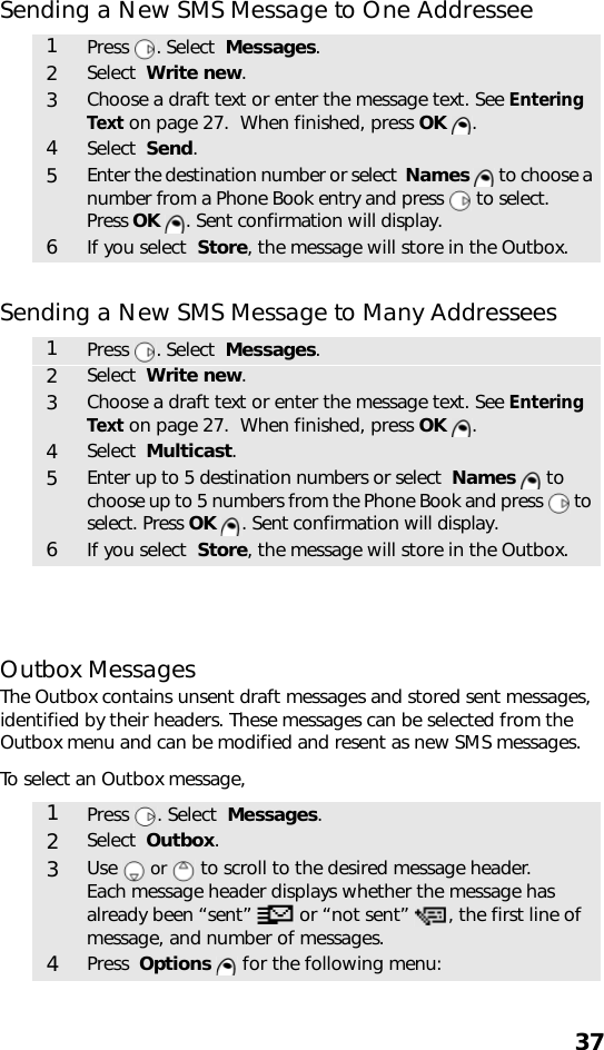 37Sending a New SMS Message to One Addressee Sending a New SMS Message to Many Addressees Outbox MessagesThe Outbox contains unsent draft messages and stored sent messages, identified by their headers. These messages can be selected from the Outbox menu and can be modified and resent as new SMS messages.To select an Outbox message,1Press . Select  Messages. 2Select  Write new.3Choose a draft text or enter the message text. See Entering Text on page 27.  When finished, press OK .4Select  Send.5Enter the destination number or select  Names   to choose a number from a Phone Book entry and press   to select. Press OK  . Sent confirmation will display.6If you select  Store, the message will store in the Outbox.1Press . Select  Messages. 2Select  Write new.3Choose a draft text or enter the message text. See Entering Text on page 27.  When finished, press OK .4Select  Multicast.5Enter up to 5 destination numbers or select  Names  to choose up to 5 numbers from the Phone Book and press   to select. Press OK  . Sent confirmation will display.6If you select  Store, the message will store in the Outbox.1Press . Select  Messages. 2Select  Outbox.3Use   or   to scroll to the desired message header. Each message header displays whether the message has already been “sent”   or “not sent”  , the first line of message, and number of messages.4Press  Options   for the following menu: