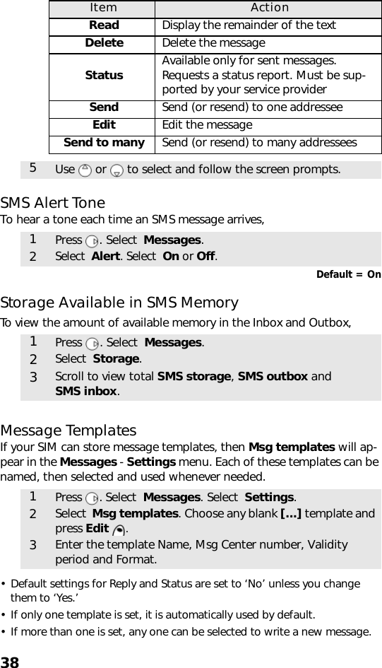 38SMS Alert ToneTo hear a tone each time an SMS message arrives,Default = OnStorage Available in SMS MemoryTo view the amount of available memory in the Inbox and Outbox,  Message TemplatesIf your SIM can store message templates, then Msg templates will ap-pear in the Messages - Settings menu. Each of these templates can be named, then selected and used whenever needed. • Default settings for Reply and Status are set to ‘No’ unless you change them to ‘Yes.’ • If only one template is set, it is automatically used by default.• If more than one is set, any one can be selected to write a new message. Item ActionRead Display the remainder of the textDelete Delete the messageStatus Available only for sent messages. Requests a status report. Must be sup-ported by your service providerSend Send (or resend) to one addresseeEdit Edit the messageSend to many Send (or resend) to many addressees5Use   or   to select and follow the screen prompts.1Press . Select  Messages.2Select  Alert. Select  On or Off.1Press . Select  Messages.2Select  Storage.3Scroll to view total SMS storage, SMS outbox andSMS inbox.1Press . Select  Messages. Select  Settings. 2Select  Msg templates. Choose any blank [...] template and press Edit .3Enter the template Name, Msg Center number, Validity period and Format.