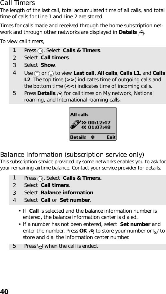 40Call TimersThe length of the last call, total accumulated time of all calls, and total time of calls for Line 1 and Line 2 are stored.Times for calls made and received through the home subscription net-work and through other networks are displayed in Details .To view call timers,Balance Information (subscription service only)This subscription service provided by some networks enables you to ask for your remaining airtime balance. Contact your service provider for details.•If  Call is selected and the balance information number is entered, the balance information center is dialed.• If a number has not been entered, select  Set number and enter the number. Press OK   to store your number or   to store and dial the information center number.  1Press . Select  Calls &amp; Timers.2Select  Call timers.3Select  Show.4Use   or   to view Last call, All calls, Calls L1, and Calls L2. The top time (&gt;&gt;) indicates time of outgoing calls and the bottom time (&lt;&lt;) indicates time of incoming calls.5Press Details   for call times on My network, National roaming, and International roaming calls.1Press . Select  Calls &amp; Timers.2Select  Call timers.3Select  Balance information.4Select  Call or  Set number.5Press   when the call is ended.