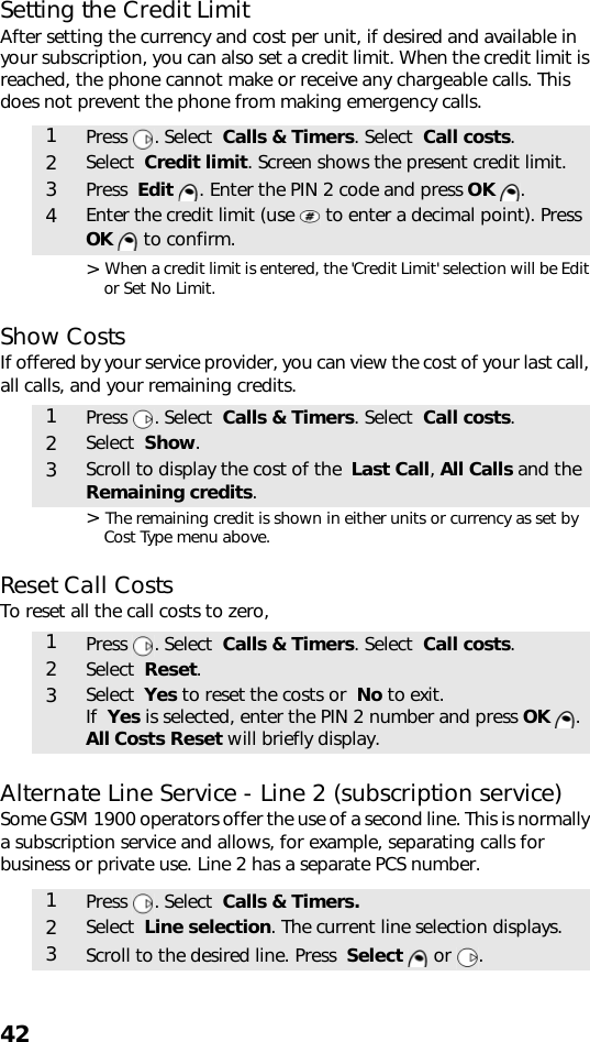 42Setting the Credit LimitAfter setting the currency and cost per unit, if desired and available in your subscription, you can also set a credit limit. When the credit limit is reached, the phone cannot make or receive any chargeable calls. This does not prevent the phone from making emergency calls.&gt; When a credit limit is entered, the &apos;Credit Limit&apos; selection will be Edit or Set No Limit.Show CostsIf offered by your service provider, you can view the cost of your last call, all calls, and your remaining credits. &gt; The remaining credit is shown in either units or currency as set by Cost Type menu above.Reset Call CostsTo reset all the call costs to zero,Alternate Line Service - Line 2 (subscription service)Some GSM 1900 operators offer the use of a second line. This is normally a subscription service and allows, for example, separating calls for business or private use. Line 2 has a separate PCS number.  1Press . Select  Calls &amp; Timers. Select  Call costs.2Select  Credit limit. Screen shows the present credit limit.3Press  Edit  . Enter the PIN 2 code and press OK .4Enter the credit limit (use   to enter a decimal point). Press OK   to confirm.1Press . Select  Calls &amp; Timers. Select  Call costs.2Select  Show.3Scroll to display the cost of the  Last Call, All Calls and the Remaining credits.1Press . Select  Calls &amp; Timers. Select  Call costs.2Select  Reset.3Select  Yes to reset the costs or  No to exit. If  Yes is selected, enter the PIN 2 number and press OK . All Costs Reset will briefly display.1Press . Select  Calls &amp; Timers.2Select  Line selection. The current line selection displays. 3Scroll to the desired line. Press  Select  or  .