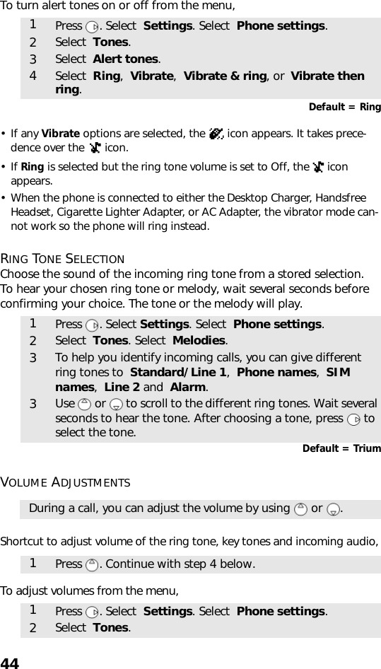 44To turn alert tones on or off from the menu, Default = Ring•If any Vibrate options are selected, the   icon appears. It takes prece-dence over the   icon.•If Ring is selected but the ring tone volume is set to Off, the   icon appears.• When the phone is connected to either the Desktop Charger, Handsfree Headset, Cigarette Lighter Adapter, or AC Adapter, the vibrator mode can-not work so the phone will ring instead.RING TONE SELECTIONChoose the sound of the incoming ring tone from a stored selection.To hear your chosen ring tone or melody, wait several seconds before confirming your choice. The tone or the melody will play.     Default = TriumVOLUME ADJUSTMENTSShortcut to adjust volume of the ring tone, key tones and incoming audio, To adjust volumes from the menu,  1Press . Select  Settings. Select  Phone settings.2Select  Tones.3Select  Alert tones.4Select  Ring,  Vibrate,  Vibrate &amp; ring, or  Vibrate then ring.1Press . Select Settings. Select  Phone settings.2Select  Tones. Select  Melodies.3To help you identify incoming calls, you can give different ring tones to  Standard/Line 1,  Phone names,  SIM names,  Line 2 and  Alarm. 3Use   or   to scroll to the different ring tones. Wait several seconds to hear the tone. After choosing a tone, press   to select the tone.During a call, you can adjust the volume by using   or  .1Press . Continue with step 4 below.1Press . Select  Settings. Select  Phone settings.2Select  Tones.