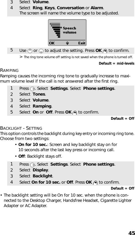 45&gt; The ring tone volume off setting is not saved when the phone is turned off.Default = mid-levelsRAMPINGRamping causes the incoming ring tone to gradually increase to maxi-mum volume level if the call is not answered after the first ring.  Default = OffBACKLIGHT - SETTINGThis option controls the backlight during key entry or incoming ring tone.Choose from two settings:•On for 10 sec.: Screen and key backlight stay on for 10 seconds after the last key press or incoming call. •Off: Backlight stays off.    Default = Off• The backlight setting will be On for 10 sec. when the phone is con-nected to the Desktop Charger, Handsfree Headset, Cigarette Lighter Adapter or AC Adapter.3Select  Volume.4Select  Ring, Keys, Conversation or Alarm. The screen will name the volume type to be adjusted.5Use   or   to adjust the setting. Press OK   to confirm.1Press . Select  Settings. Select  Phone settings.2Select  Tones.3Select  Volume.4Select  Ramping.5Select  On or  Off. Press OK   to confirm.1Press . Select  Settings. Select  Phone settings.2Select  Display.3Select  Backlight.4Select On for 10 sec. or Off. Press OK   to confirm.