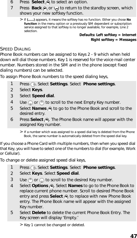 47&gt; If (......) appears, it means the softkey has no function. Either you chose No function in the menu option or a previously SIM dependent or subscription service assigned to that softkey is no longer available, for example, Line 2 selection. Defaults: Left softkey = InternetRight softkey = MessagesSPEED DIALINGPhone Book numbers can be assigned to Keys 2 - 9 which when held down will dial those numbers. Key 1 is reserved for the voice mail center number. Numbers stored in the SIM and in the phone (except fixed dialing numbers) can be selected.To assign Phone Book numbers to the speed dialing keys,&gt; If a number which was assigned to a speed dial key is deleted from the Phone Book, the same number is automatically deleted from the speed dial key.If you choose a Phone Card with multiple numbers, then when you speed dial that Key, you will have to select one of the numbers to dial (for example, Work or Cellular).To change or delete assigned speed dial keys,&gt; Key 1 cannot be changed or deleted.6Press  Select  to select an option.7Press  Back   or   to return to the standby screen, which shows your new softkey function.1Press . Select Settings. Select  Phone settings.2Select Keys.3Select Speed dial.4Use   or   to scroll to the next Empty Key number.5Select Names   to go to the Phone Book and scroll to the desired entry. 6Press Select  . The Phone Book name will appear with the assigned Key number.1Press . Select Settings. Select  Phone settings.2Select Keys. Select Speed dial.3Use   or   to scroll to the desired Key number.4Select Options . Select Names to go to the Phone Book to replace current phone number. Scroll to desired Phone Book entry and press Select  to replace with new Phone Book entry. The Phone Book name will appear with the assigned Key number.5Select Delete to delete the current Phone Book Entry. The Key screen will display ‘Empty.’ 