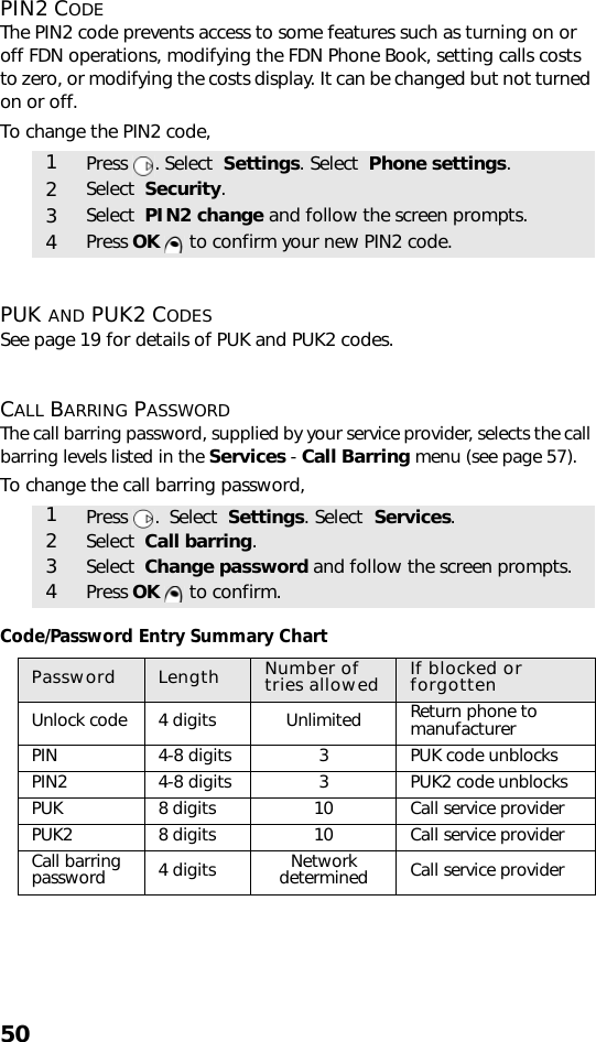 50PIN2 CODEThe PIN2 code prevents access to some features such as turning on or off FDN operations, modifying the FDN Phone Book, setting calls costs to zero, or modifying the costs display. It can be changed but not turned on or off.To change the PIN2 code,   PUK AND PUK2 CODESSee page 19 for details of PUK and PUK2 codes.CALL BARRING PASSWORDThe call barring password, supplied by your service provider, selects the call barring levels listed in the Services - Call Barring menu (see page 57). To change the call barring password,Code/Password Entry Summary Chart1Press . Select  Settings. Select  Phone settings.2Select  Security.3Select  PIN2 change and follow the screen prompts.4Press OK   to confirm your new PIN2 code.1Press .  Select  Settings. Select  Services.2Select  Call barring.3Select  Change password and follow the screen prompts.4Press OK   to confirm.Password Length Number of tries allowed If blocked or forgottenUnlock code 4 digits Unlimited Return phone tomanufacturerPIN 4-8 digits 3PUK code unblocksPIN2 4-8 digits 3PUK2 code unblocksPUK 8 digits 10 Call service providerPUK2 8 digits 10 Call service providerCall barring password 4 digits Network determined Call service provider