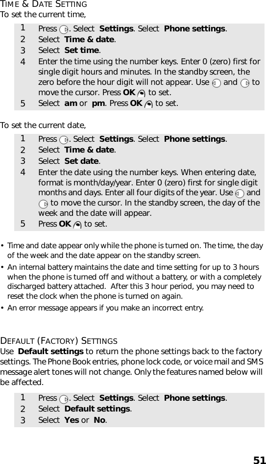 51TIME &amp; DATE SETTINGTo set the current time,  To set the current date,• Time and date appear only while the phone is turned on. The time, the day of the week and the date appear on the standby screen.• An internal battery maintains the date and time setting for up to 3 hours when the phone is turned off and without a battery, or with a completely discharged battery attached.  After this 3 hour period, you may need to reset the clock when the phone is turned on again.• An error message appears if you make an incorrect entry.DEFAULT (FACTORY) SETTINGSUse  Default settings to return the phone settings back to the factory settings. The Phone Book entries, phone lock code, or voice mail and SMS message alert tones will not change. Only the features named below will be affected.   1Press . Select  Settings. Select  Phone settings.2Select  Time &amp; date.3Select  Set time.4Enter the time using the number keys. Enter 0 (zero) first for single digit hours and minutes. In the standby screen, the zero before the hour digit will not appear. Use   and   to move the cursor. Press OK   to set. 5Select  am or  pm. Press OK   to set. 1Press . Select  Settings. Select  Phone settings.2Select  Time &amp; date.3Select  Set date.4Enter the date using the number keys. When entering date, format is month/day/year. Enter 0 (zero) first for single digit months and days. Enter all four digits of the year. Use   and  to move the cursor. In the standby screen, the day of the week and the date will appear.5Press OK   to set.1Press . Select  Settings. Select  Phone settings.2Select  Default settings.3Select  Yes or  No.