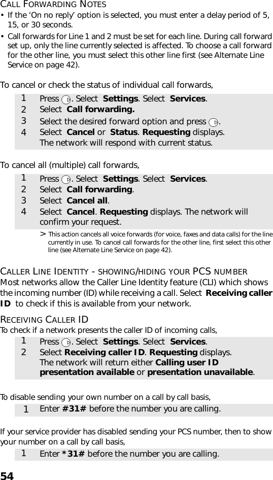 54CALL FORWARDING NOTES• If the ‘On no reply’ option is selected, you must enter a delay period of 5, 15, or 30 seconds.• Call forwards for Line 1 and 2 must be set for each line. During call forward set up, only the line currently selected is affected. To choose a call forward for the other line, you must select this other line first (see Alternate Line Service on page 42).To cancel or check the status of individual call forwards, To cancel all (multiple) call forwards,  &gt; This action cancels all voice forwards (for voice, faxes and data calls) for the line currently in use. To cancel call forwards for the other line, first select this other line (see Alternate Line Service on page 42).CALLER LINE IDENTITY - SHOWING/HIDING YOUR PCS NUMBERMost networks allow the Caller Line Identity feature (CLI) which shows the incoming number (ID) while receiving a call. Select  Receiving caller ID  to check if this is available from your network.RECEIVING CALLER IDTo check if a network presents the caller ID of incoming calls,To disable sending your own number on a call by call basis,  If your service provider has disabled sending your PCS number, then to show your number on a call by call basis, 1Press . Select  Settings. Select  Services. 2Select  Call forwarding.3Select the desired forward option and press  .4Select  Cancel or  Status. Requesting displays. The network will respond with current status.1Press . Select  Settings. Select  Services. 2Select  Call forwarding.3Select  Cancel all.4Select  Cancel. Requesting displays. The network will confirm your request.1Press . Select  Settings. Select  Services.2Select Receiving caller ID. Requesting displays.The network will return either Calling user ID presentation available or presentation unavailable.1Enter #31# before the number you are calling.1Enter *31# before the number you are calling.