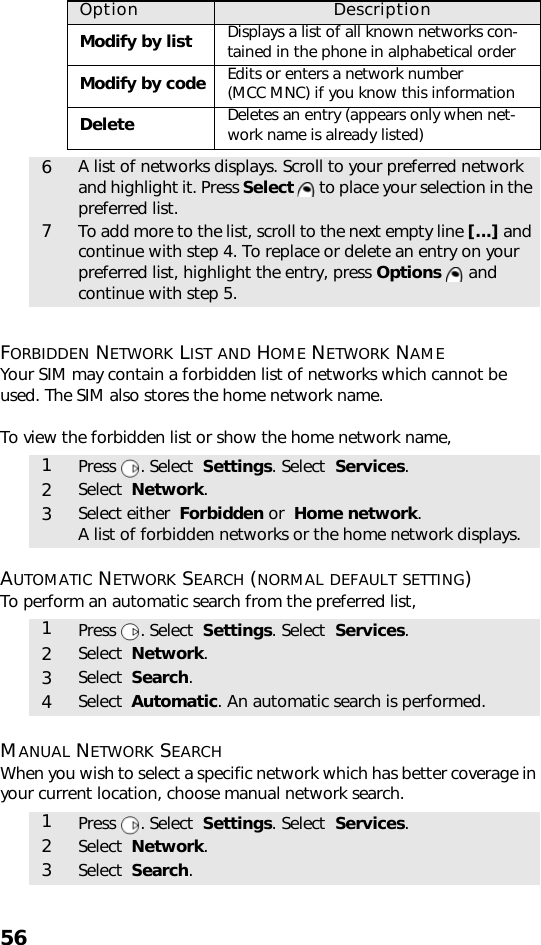 56FORBIDDEN NETWORK LIST AND HOME NETWORK NAMEYour SIM may contain a forbidden list of networks which cannot be used. The SIM also stores the home network name.To view the forbidden list or show the home network name,   AUTOMATIC NETWORK SEARCH (NORMAL DEFAULT SETTING)To perform an automatic search from the preferred list, MANUAL NETWORK SEARCHWhen you wish to select a specific network which has better coverage in your current location, choose manual network search.    Option DescriptionModify by list Displays a list of all known networks con-tained in the phone in alphabetical orderModify by code Edits or enters a network number (MCC MNC) if you know this informationDelete Deletes an entry (appears only when net-work name is already listed)6A list of networks displays. Scroll to your preferred network and highlight it. Press Select   to place your selection in the preferred list.7To add more to the list, scroll to the next empty line [...] and continue with step 4. To replace or delete an entry on your preferred list, highlight the entry, press Options  and continue with step 5.1Press . Select  Settings. Select  Services.2Select  Network.3Select either  Forbidden or  Home network.A list of forbidden networks or the home network displays.1Press . Select  Settings. Select  Services.2Select  Network.3Select  Search.4Select  Automatic. An automatic search is performed.1Press . Select  Settings. Select  Services.2Select  Network.3Select  Search.