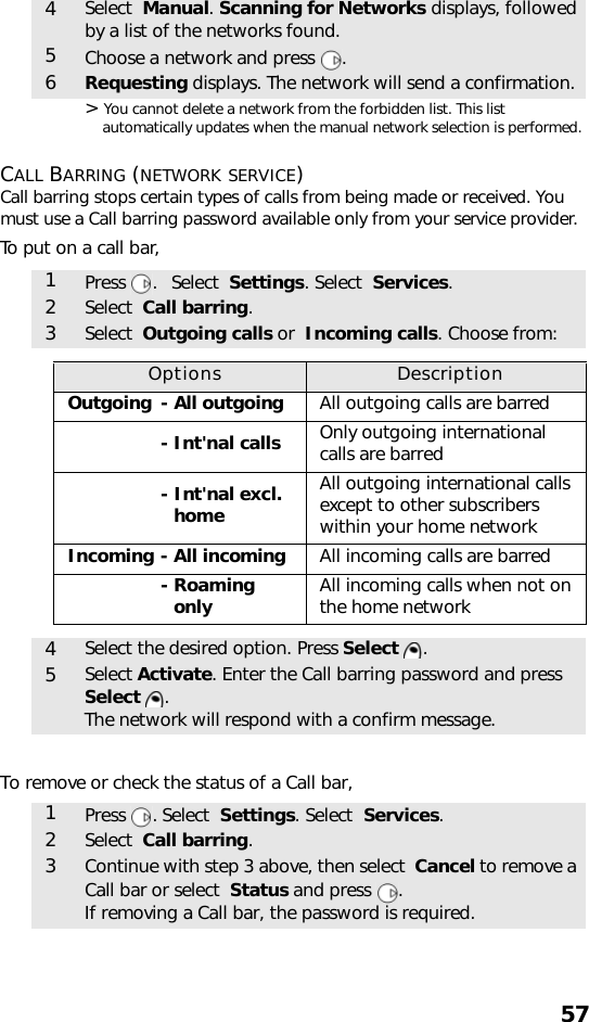 57&gt; You cannot delete a network from the forbidden list. This list automatically updates when the manual network selection is performed.CALL BARRING (NETWORK SERVICE)Call barring stops certain types of calls from being made or received. You must use a Call barring password available only from your service provider.To put on a call bar, To remove or check the status of a Call bar,4Select  Manual. Scanning for Networks displays, followed by a list of the networks found.5Choose a network and press  .6Requesting displays. The network will send a confirmation.1Press .   Select  Settings. Select  Services.2Select  Call barring.3Select  Outgoing calls or  Incoming calls. Choose from:Options DescriptionOutgoing - All outgoing All outgoing calls are barred- Int&apos;nal calls Only outgoing international calls are barred- Int&apos;nal excl.- homeAll outgoing international calls except to other subscribers within your home networkIncoming - All incoming All incoming calls are barred- Roaming- only All incoming calls when not on the home network4Select the desired option. Press Select .5Select Activate. Enter the Call barring password and press Select . The network will respond with a confirm message.1Press . Select  Settings. Select  Services.2Select  Call barring.3Continue with step 3 above, then select  Cancel to remove a Call bar or select  Status and press  . If removing a Call bar, the password is required.