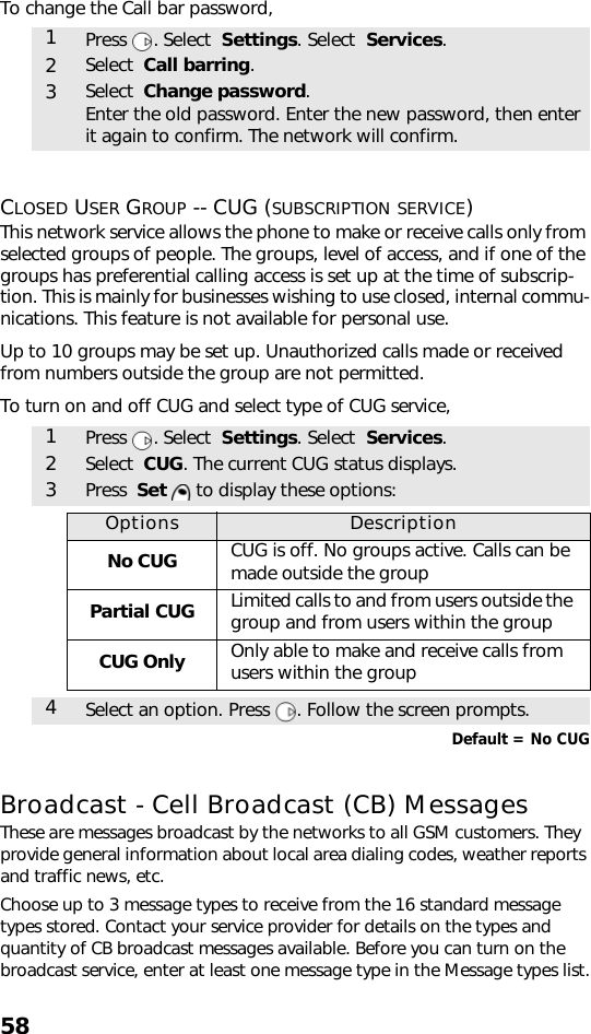 58To change the Call bar password,CLOSED USER GROUP -- CUG (SUBSCRIPTION SERVICE)This network service allows the phone to make or receive calls only from selected groups of people. The groups, level of access, and if one of the groups has preferential calling access is set up at the time of subscrip-tion. This is mainly for businesses wishing to use closed, internal commu-nications. This feature is not available for personal use.Up to 10 groups may be set up. Unauthorized calls made or received from numbers outside the group are not permitted.To turn on and off CUG and select type of CUG service, Default = No CUGBroadcast - Cell Broadcast (CB) MessagesThese are messages broadcast by the networks to all GSM customers. They  provide general information about local area dialing codes, weather reports and traffic news, etc. Choose up to 3 message types to receive from the 16 standard message types stored. Contact your service provider for details on the types and quantity of CB broadcast messages available. Before you can turn on the broadcast service, enter at least one message type in the Message types list.1Press . Select  Settings. Select  Services.2Select  Call barring.3Select  Change password. Enter the old password. Enter the new password, then enter it again to confirm. The network will confirm. 1Press . Select  Settings. Select  Services.2Select  CUG. The current CUG status displays. 3Press  Set  to display these options:Options DescriptionNo CUG CUG is off. No groups active. Calls can be made outside the groupPartial CUG Limited calls to and from users outside the group and from users within the groupCUG Only Only able to make and receive calls from users within the group4Select an option. Press  . Follow the screen prompts.