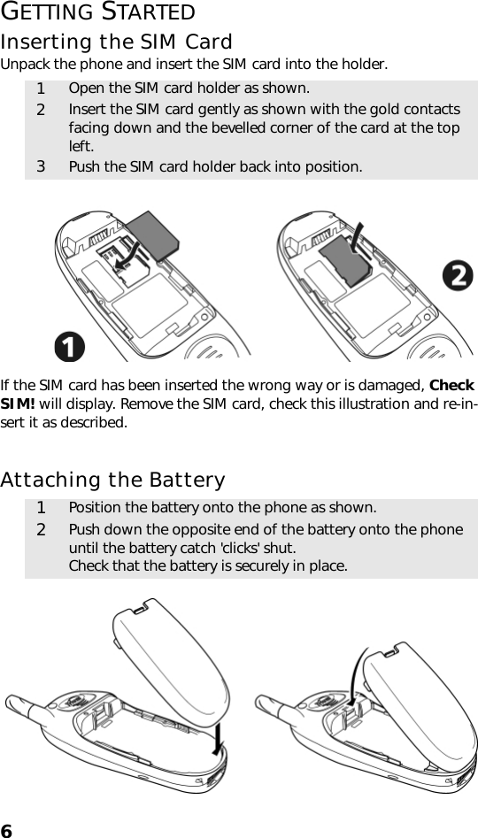 6GETTING STARTEDInserting the SIM CardUnpack the phone and insert the SIM card into the holder. If the SIM card has been inserted the wrong way or is damaged, Check SIM! will display. Remove the SIM card, check this illustration and re-in-sert it as described.Attaching the Battery 1Open the SIM card holder as shown.2Insert the SIM card gently as shown with the gold contacts facing down and the bevelled corner of the card at the top left.3Push the SIM card holder back into position.1Position the battery onto the phone as shown.2Push down the opposite end of the battery onto the phone until the battery catch &apos;clicks&apos; shut. Check that the battery is securely in place.