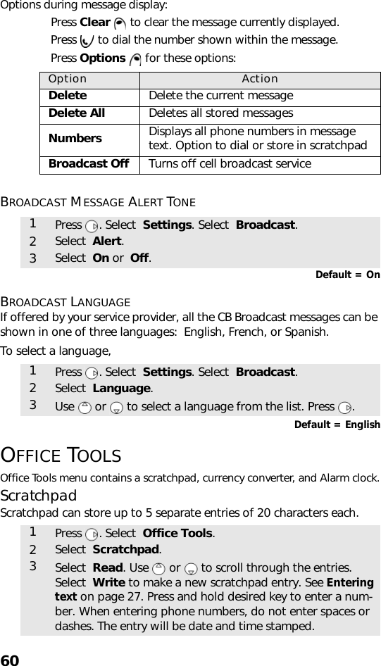 60Options during message display:Press Clear  to clear the message currently displayed. Press  to dial the number shown within the message. Press Options  for these options:BROADCAST MESSAGE ALERT TONE Default = OnBROADCAST LANGUAGEIf offered by your service provider, all the CB Broadcast messages can be shown in one of three languages:  English, French, or Spanish.To select a language, Default = EnglishOFFICE TOOLSOffice Tools menu contains a scratchpad, currency converter, and Alarm clock.ScratchpadScratchpad can store up to 5 separate entries of 20 characters each.  Option ActionDelete Delete the current messageDelete All Deletes all stored messages Numbers Displays all phone numbers in message text. Option to dial or store in scratchpadBroadcast Off Turns off cell broadcast service1Press . Select  Settings. Select  Broadcast.2Select  Alert.3Select  On or  Off.1Press . Select  Settings. Select  Broadcast.2Select  Language.3Use   or   to select a language from the list. Press  .1Press . Select  Office Tools.2Select  Scratchpad.3Select  Read. Use   or   to scroll through the entries.Select  Write to make a new scratchpad entry. See Entering text on page 27. Press and hold desired key to enter a num-ber. When entering phone numbers, do not enter spaces or dashes. The entry will be date and time stamped.