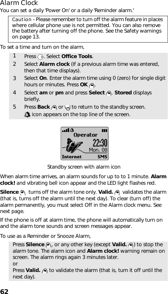 62Alarm ClockYou can set a daily &apos;Power On&apos; or a daily &apos;Reminder alarm.&apos;To set a time and turn on the alarm,  Standby screen with alarm iconWhen alarm time arrives, an alarm sounds for up to to 1 minute. Alarm clock! and vibrating bell icon appear and the LED light flashes red. Silence    turns off the alarm tone only. Valid.    validates the alarm (that is, turns off the alarm until the next day). To clear (turn off) the alarm permanently, you must select Off in the Alarm clock menu. See next page.If the phone is off at alarm time, the phone will automatically turn on and the alarm tone sounds and screen messages appear.To use as a Reminder or Snooze Alarm,Caution - Please remember to turn off the alarm feature in places where cellular phone use is not permitted. You can also remove the battery after turning off the phone. See the Safety warnings on page 13.1Press . Select Office Tools.2Select Alarm clock (If a previous alarm time was entered, then that time displays).3Select On. Enter the alarm time using 0 (zero) for single digit hours or minutes. Press OK  .4Select am or pm and press Select . Stored displays briefly.5Press Back   or   to return to the standby screen. icon appears on the top line of the screen.Press Silence  , or any other key (except Valid.  ) to stop the alarm tone. The alarm icon and Alarm clock! warning remain on screen. The alarm rings again 3 minutes later.orPress Valid.   to validate the alarm (that is, turn it off until the next day).