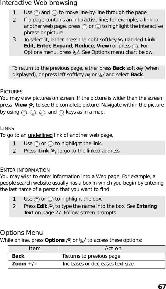 67Interactive Web browsing     PICTURESYou may view pictures on screen. If the picture is wider than the screen, press  View   to see the complete picture. Navigate within the picture by using  ,  ,  , and   keys as in a map.LINKSTo go to an underlined link of another web page,    ENTER INFORMATIONYou may wish to enter information into a Web page. For example, a people search website usually has a box in which you begin by entering the last name of a person that you want to find.      Options MenuWhile online, press Options   or   to access these options:   1Use   and   to move line-by-line through the page.2If a page contains an interactive line; for example, a link to another web page, press   or   to highlight the interactive phrase or picture. 3To select it, either press the right softkey   (labeled Link, Edit, Enter, Expand, Reduce, View) or press  . For Options menu, press  . See Options menu chart below.To return to the previous page, either press Back softkey (when displayed), or press left softkey   or   and select Back.1Use   or   to highlight the link.2Press  Link   to go to the linked address. 1Use   or   to highlight the box.2Press Edit   to type the name into the box. See Entering Text on page 27. Follow screen prompts.Item ActionBack Returns to previous pageZoom +/- Increases or decreases text size