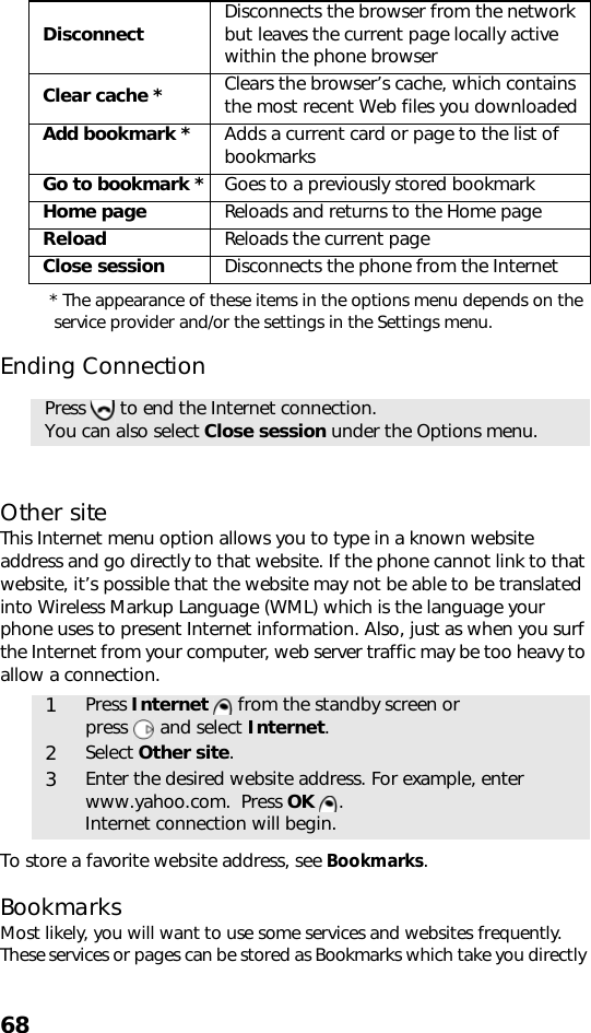 68* The appearance of these items in the options menu depends on the service provider and/or the settings in the Settings menu.Ending ConnectionOther siteThis Internet menu option allows you to type in a known website address and go directly to that website. If the phone cannot link to that website, it’s possible that the website may not be able to be translated into Wireless Markup Language (WML) which is the language your phone uses to present Internet information. Also, just as when you surf the Internet from your computer, web server traffic may be too heavy to allow a connection.   To store a favorite website address, see Bookmarks.BookmarksMost likely, you will want to use some services and websites frequently. These services or pages can be stored as Bookmarks which take you directly Disconnect Disconnects the browser from the network but leaves the current page locally active within the phone browserClear cache * Clears the browser’s cache, which contains the most recent Web files you downloadedAdd bookmark * Adds a current card or page to the list of bookmarksGo to bookmark * Goes to a previously stored bookmarkHome page Reloads and returns to the Home pageReload Reloads the current pageClose session Disconnects the phone from the InternetPress   to end the Internet connection.You can also select Close session under the Options menu.1Press Internet   from the standby screen or press   and select Internet.2Select Other site. 3Enter the desired website address. For example, enter www.yahoo.com.  Press OK . Internet connection will begin.