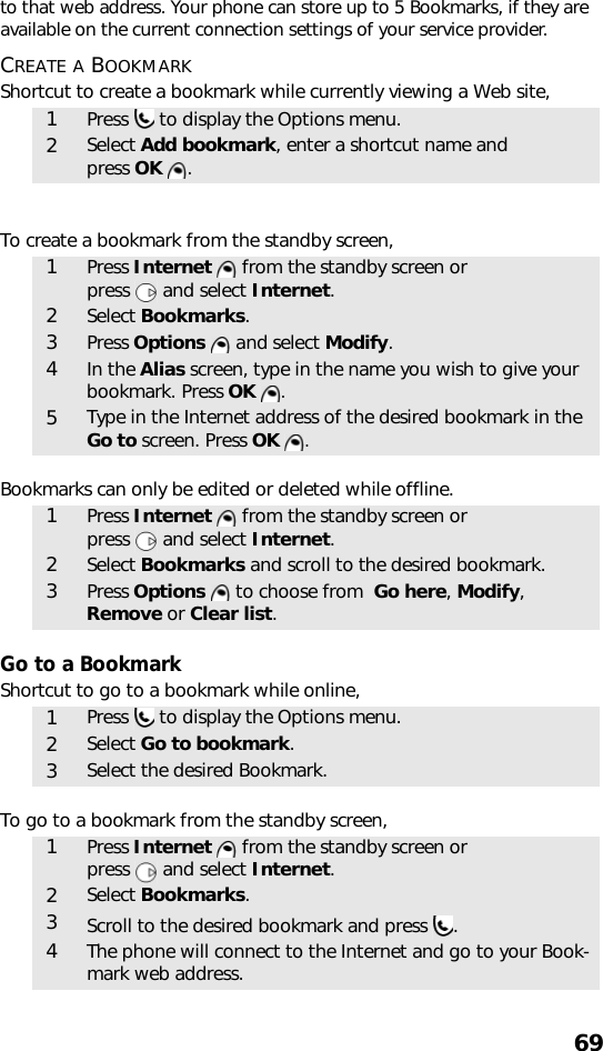 69to that web address. Your phone can store up to 5 Bookmarks, if they are available on the current connection settings of your service provider.CREATE A BOOKMARKShortcut to create a bookmark while currently viewing a Web site,   To create a bookmark from the standby screen,    Bookmarks can only be edited or deleted while offline.     Go to a BookmarkShortcut to go to a bookmark while online,   To go to a bookmark from the standby screen,    1Press   to display the Options menu.2Select Add bookmark, enter a shortcut name and press OK  .1Press Internet   from the standby screen or press   and select Internet.2Select Bookmarks. 3Press Options   and select Modify. 4In the Alias screen, type in the name you wish to give your bookmark. Press OK  .5Type in the Internet address of the desired bookmark in the Go to screen. Press OK  . 1Press Internet   from the standby screen or press   and select Internet.2Select Bookmarks and scroll to the desired bookmark.3Press Options   to choose from  Go here, Modify, Remove or Clear list. 1Press   to display the Options menu.2Select Go to bookmark.3Select the desired Bookmark.1Press Internet   from the standby screen or press   and select Internet.2Select Bookmarks. 3Scroll to the desired bookmark and press  .4The phone will connect to the Internet and go to your Book-mark web address.